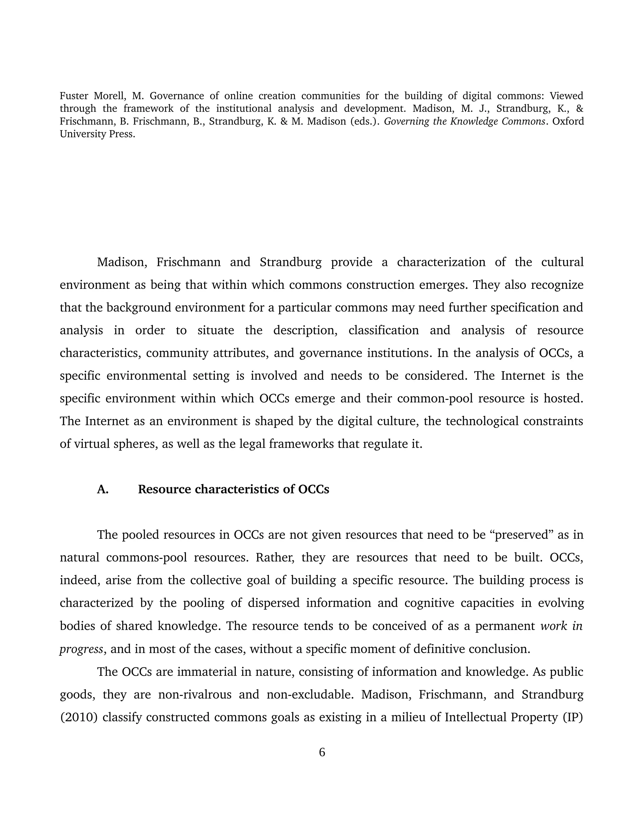 Fuster Morell, M. Governance of online creation communities for the building of digital commons: Viewed 
through   the   framework   of   the   institutional   analysis   and   development.   Madison,   M.   J.,   Strandburg,   K.,   & 
Frischmann, B. Frischmann, B., Strandburg, K. & M. Madison (eds.). Governing the Knowledge Commons. Oxford 
University Press.
Madison,   Frischmann   and   Strandburg   provide   a   characterization   of   the   cultural 
environment as being that within which commons construction emerges. They also recognize 
that the background environment for a particular commons may need further specification and 
analysis   in   order   to   situate   the   description,   classification   and   analysis   of   resource 
characteristics, community attributes, and governance institutions. In the analysis of OCCs, a 
specific environmental setting is involved and needs to be considered. The Internet is the 
specific environment within which OCCs emerge and their common­pool resource is hosted. 
The Internet as an environment is shaped by the digital culture, the technological constraints 
of virtual spheres, as well as the legal frameworks that regulate it. 
A.  Resource characteristics of OCCs 
The pooled resources in OCCs are not given resources that need to be “preserved” as in 
natural commons­pool resources. Rather, they are resources that need to be built. OCCs, 
indeed, arise from the collective goal of building a specific resource. The building process is 
characterized by the pooling of dispersed information and cognitive capacities  in evolving 
bodies of shared knowledge. The resource tends to be conceived of as a permanent work in 
progress, and in most of the cases, without a specific moment of definitive conclusion. 
The OCCs are immaterial in nature, consisting of information and knowledge. As public 
goods, they are non­rivalrous and non­excludable. Madison, Frischmann, and Strandburg 
(2010) classify constructed commons goals as existing in a milieu of Intellectual Property (IP) 
6
 