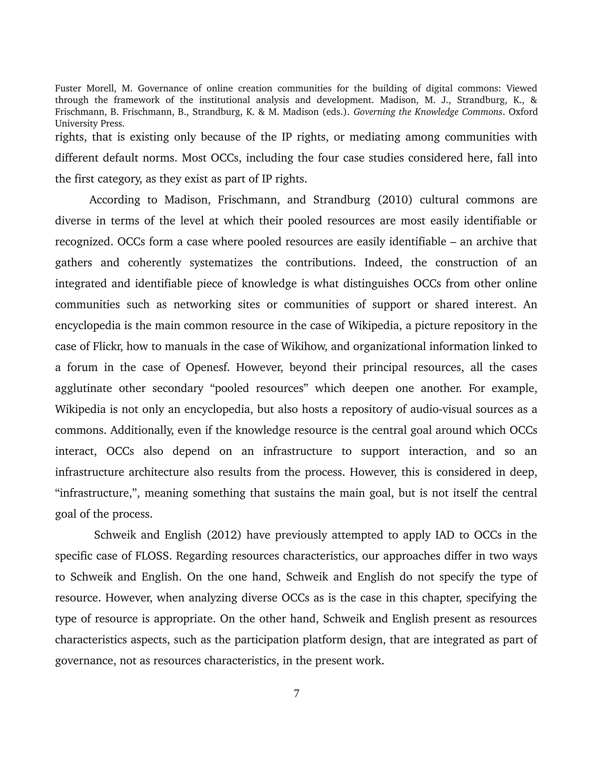 Fuster Morell, M. Governance of online creation communities for the building of digital commons: Viewed 
through   the   framework   of   the   institutional   analysis   and   development.   Madison,   M.   J.,   Strandburg,   K.,   & 
Frischmann, B. Frischmann, B., Strandburg, K. & M. Madison (eds.). Governing the Knowledge Commons. Oxford 
University Press.
rights, that is existing only because of the IP rights, or mediating among communities with 
different default norms. Most OCCs, including the four case studies considered here, fall into 
the first category, as they exist as part of IP rights. 
According   to   Madison,   Frischmann,   and   Strandburg   (2010)   cultural   commons   are 
diverse in terms of the level at which their pooled resources are most easily identifiable or 
recognized. OCCs form a case where pooled resources are easily identifiable – an archive that 
gathers   and   coherently   systematizes   the   contributions.   Indeed,   the   construction   of   an 
integrated and identifiable piece of knowledge is what distinguishes OCCs from other online 
communities such as networking  sites or communities of support or shared interest. An 
encyclopedia is the main common resource in the case of Wikipedia, a picture repository in the 
case of Flickr, how to manuals in the case of Wikihow, and organizational information linked to 
a forum in the case of Openesf. However, beyond their principal resources, all the cases 
agglutinate  other secondary  “pooled  resources”  which  deepen one another. For  example, 
Wikipedia is not only an encyclopedia, but also hosts a repository of audio­visual sources as a 
commons. Additionally, even if the knowledge resource is the central goal around which OCCs 
interact,   OCCs   also   depend   on   an   infrastructure   to   support   interaction,   and   so   an 
infrastructure architecture also results from the process. However, this is considered in deep, 
“infrastructure,”, meaning something that sustains the main goal, but is not itself the central 
goal of the process.  
 Schweik and English (2012) have previously attempted to apply IAD to OCCs in the 
specific case of FLOSS. Regarding resources characteristics, our approaches differ in two ways 
to Schweik and English. On the one hand, Schweik and English do not specify the type of 
resource. However, when analyzing diverse OCCs as is the case in this chapter, specifying the 
type of resource is appropriate. On the other hand, Schweik and English present as resources 
characteristics aspects, such as the participation platform design, that are integrated as part of 
governance, not as resources characteristics, in the present work. 
7
 