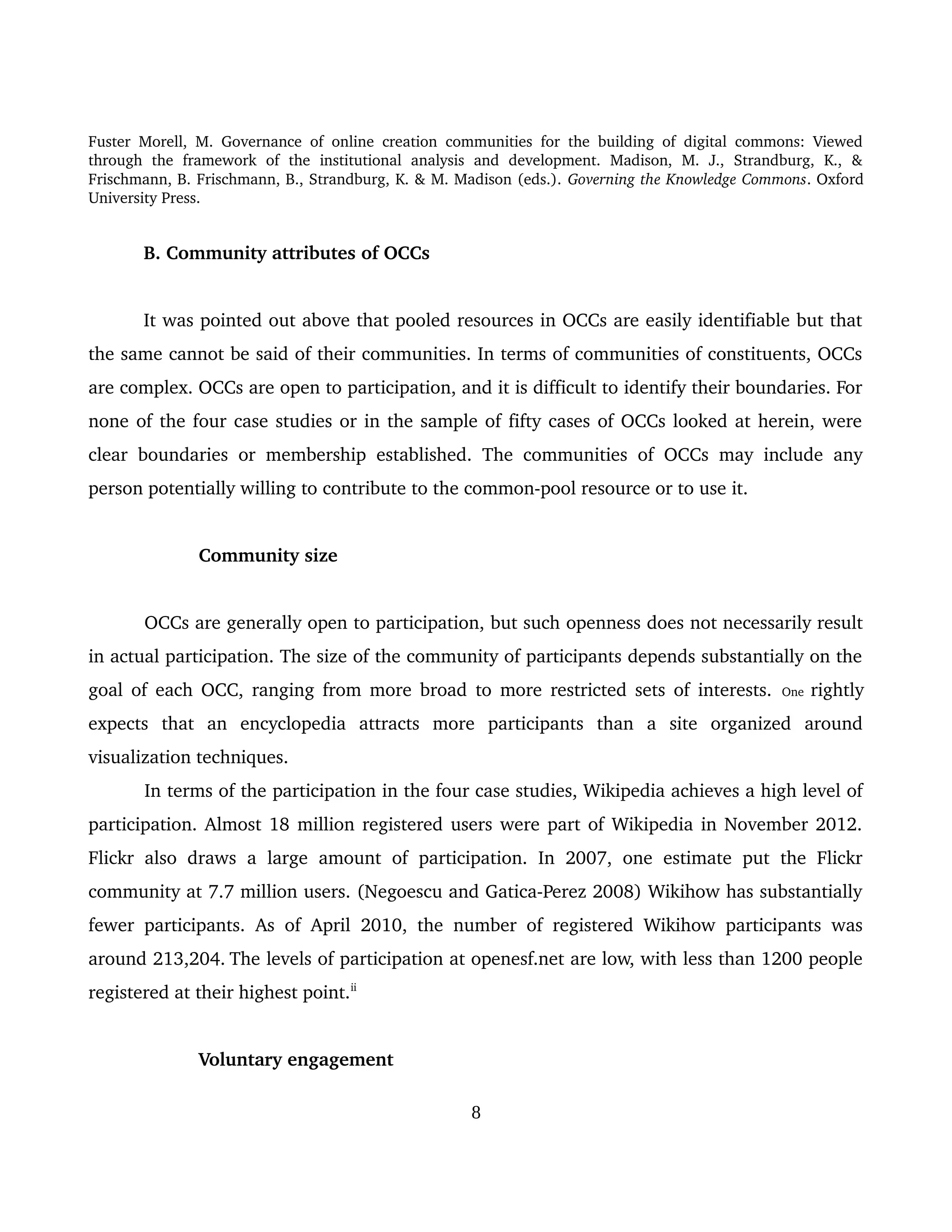 Fuster Morell, M. Governance of online creation communities for the building of digital commons: Viewed 
through   the   framework   of   the   institutional   analysis   and   development.   Madison,   M.   J.,   Strandburg,   K.,   & 
Frischmann, B. Frischmann, B., Strandburg, K. & M. Madison (eds.). Governing the Knowledge Commons. Oxford 
University Press.
B. Community attributes of OCCs 
It was pointed out above that pooled resources in OCCs are easily identifiable but that 
the same cannot be said of their communities. In terms of communities of constituents, OCCs 
are complex. OCCs are open to participation, and it is difficult to identify their boundaries. For 
none of the four case studies or in the sample of fifty cases of OCCs looked at herein, were 
clear boundaries or membership established. The communities of OCCs may include any 
person potentially willing to contribute to the common­pool resource or to use it. 
Community size
OCCs are generally open to participation, but such openness does not necessarily result 
in actual participation. The size of the community of participants depends substantially on the 
goal of each OCC, ranging from more broad to more restricted sets of interests.  One  rightly 
expects   that   an   encyclopedia   attracts   more   participants   than   a   site   organized   around 
visualization techniques. 
In terms of the participation in the four case studies, Wikipedia achieves a high level of 
participation. Almost 18 million registered users were part of Wikipedia in November 2012. 
Flickr also draws a large amount of  participation. In 2007, one  estimate put the Flickr 
community at 7.7 million users. (Negoescu and Gatica­Perez 2008) Wikihow has substantially 
fewer participants. As of April 2010, the number of registered Wikihow participants was 
around 213,204. 
The levels of participation at openesf.net are low, with less than 1200 people 
registered at their highest point.ii 
Voluntary engagement
8
 