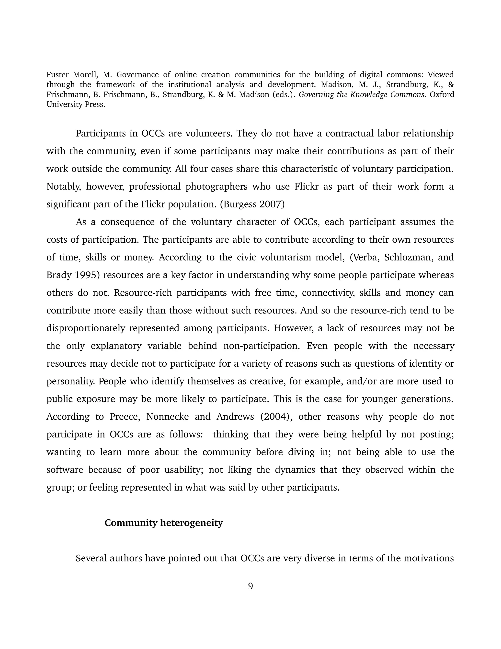 Fuster Morell, M. Governance of online creation communities for the building of digital commons: Viewed 
through   the   framework   of   the   institutional   analysis   and   development.   Madison,   M.   J.,   Strandburg,   K.,   & 
Frischmann, B. Frischmann, B., Strandburg, K. & M. Madison (eds.). Governing the Knowledge Commons. Oxford 
University Press.
Participants in OCCs are volunteers. They do not have a contractual labor relationship 
with the community, even if some participants may make their contributions as part of their 
work outside the community. All four cases share this characteristic of voluntary participation. 
Notably, however, professional photographers who use Flickr as part of their work form a 
significant part of the Flickr population. (Burgess 2007)
As a consequence of the voluntary character of OCCs, each participant assumes the 
costs of participation. The participants are able to contribute according to their own resources 
of time, skills or money.  According to the civic voluntarism model, (Verba, Schlozman, and 
Brady 1995) resources are a key factor in understanding why some people participate whereas 
others do not. Resource­rich participants with free time, connectivity, skills and money can 
contribute more easily than those without such resources. And so the resource­rich tend to be 
disproportionately represented among participants. However, a lack of resources may not be 
the   only   explanatory   variable   behind   non­participation.  Even   people   with   the   necessary 
resources may decide not to participate for a variety of reasons such as questions of identity or 
personality. People who identify themselves as creative, for example, and/or are more used to 
public exposure may be more likely to participate. This is the case for younger generations. 
According   to   Preece,   Nonnecke   and   Andrews   (2004),   other   reasons   why   people   do   not 
participate in OCCs are as follows:   thinking that they were being helpful by not posting; 
wanting to learn more about the community before diving in;  not being able to use the 
software because of poor usability;  not liking the dynamics that they observed within the 
group; or feeling represented in what was said by other participants. 
Community heterogeneity
Several authors have pointed out that OCCs are very diverse in terms of the motivations 
9
 