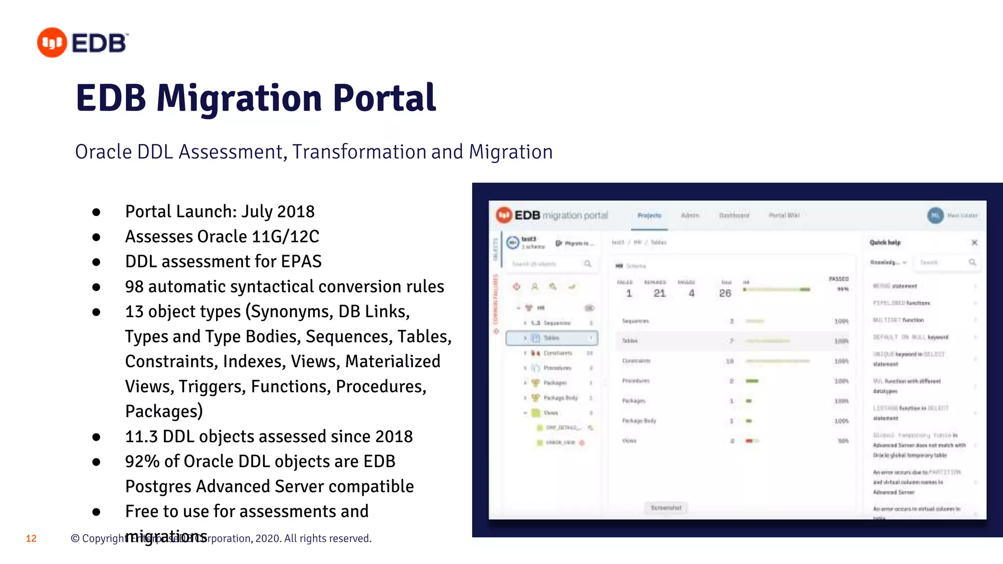 © Copyright EnterpriseDB Corporation, 2020. All rights reserved.12
EDB Migration Portal
Oracle DDL Assessment, Transformation and Migration
● Portal Launch: July 2018
● Assesses Oracle 11G/12C
● DDL assessment for EPAS
● 98 automatic syntactical conversion rules
● 13 object types (Synonyms, DB Links,
Types and Type Bodies, Sequences, Tables,
Constraints, Indexes, Views, Materialized
Views, Triggers, Functions, Procedures,
Packages)
● 11.3 DDL objects assessed since 2018
● 92% of Oracle DDL objects are EDB
Postgres Advanced Server compatible
● Free to use for assessments and
migrations
 