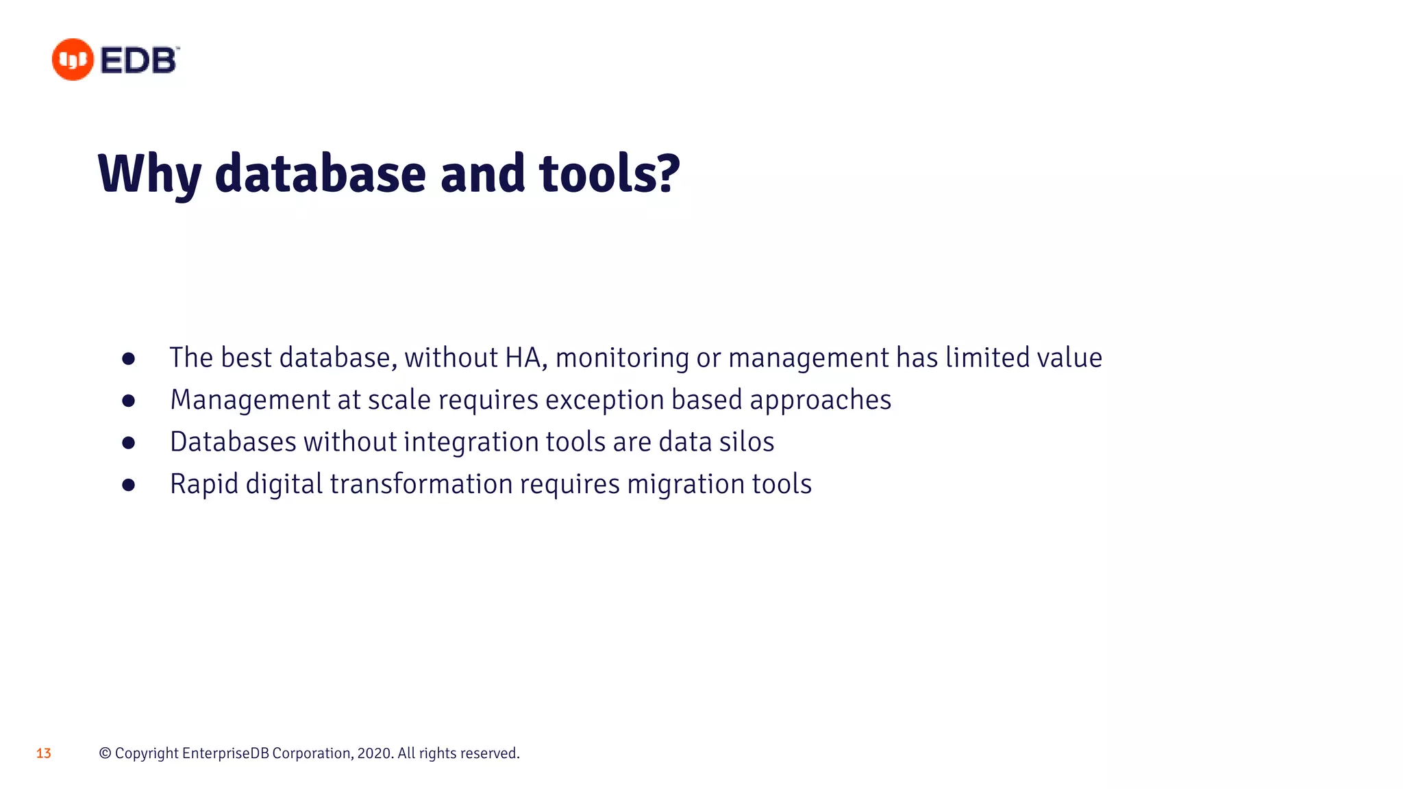 © Copyright EnterpriseDB Corporation, 2020. All rights reserved.13
● The best database, without HA, monitoring or management has limited value
● Management at scale requires exception based approaches
● Databases without integration tools are data silos
● Rapid digital transformation requires migration tools
Why database and tools?
 