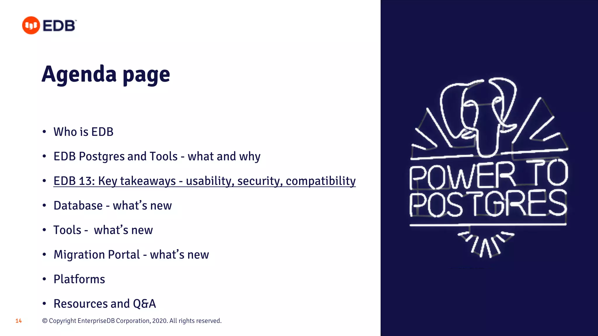 © Copyright EnterpriseDB Corporation, 2020. All rights reserved.14
Agenda page
• Who is EDB
• EDB Postgres and Tools - what and why
• EDB 13: Key takeaways - usability, security, compatibility
• Database - what’s new
• Tools - what’s new
• Migration Portal - what’s new
• Platforms
• Resources and Q&A
 