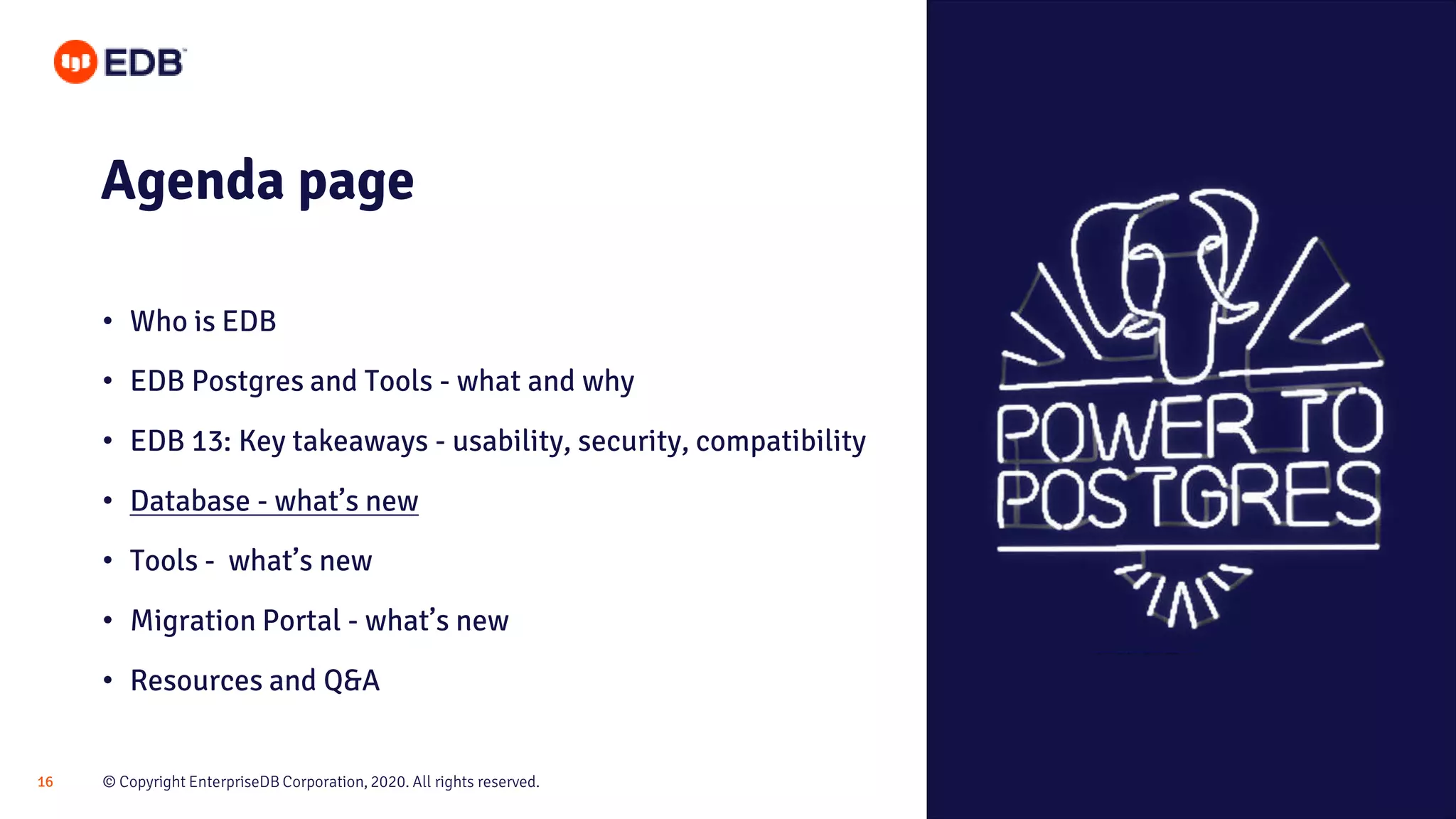 © Copyright EnterpriseDB Corporation, 2020. All rights reserved.16
Agenda page
• Who is EDB
• EDB Postgres and Tools - what and why
• EDB 13: Key takeaways - usability, security, compatibility
• Database - what’s new
• Tools - what’s new
• Migration Portal - what’s new
• Resources and Q&A
 