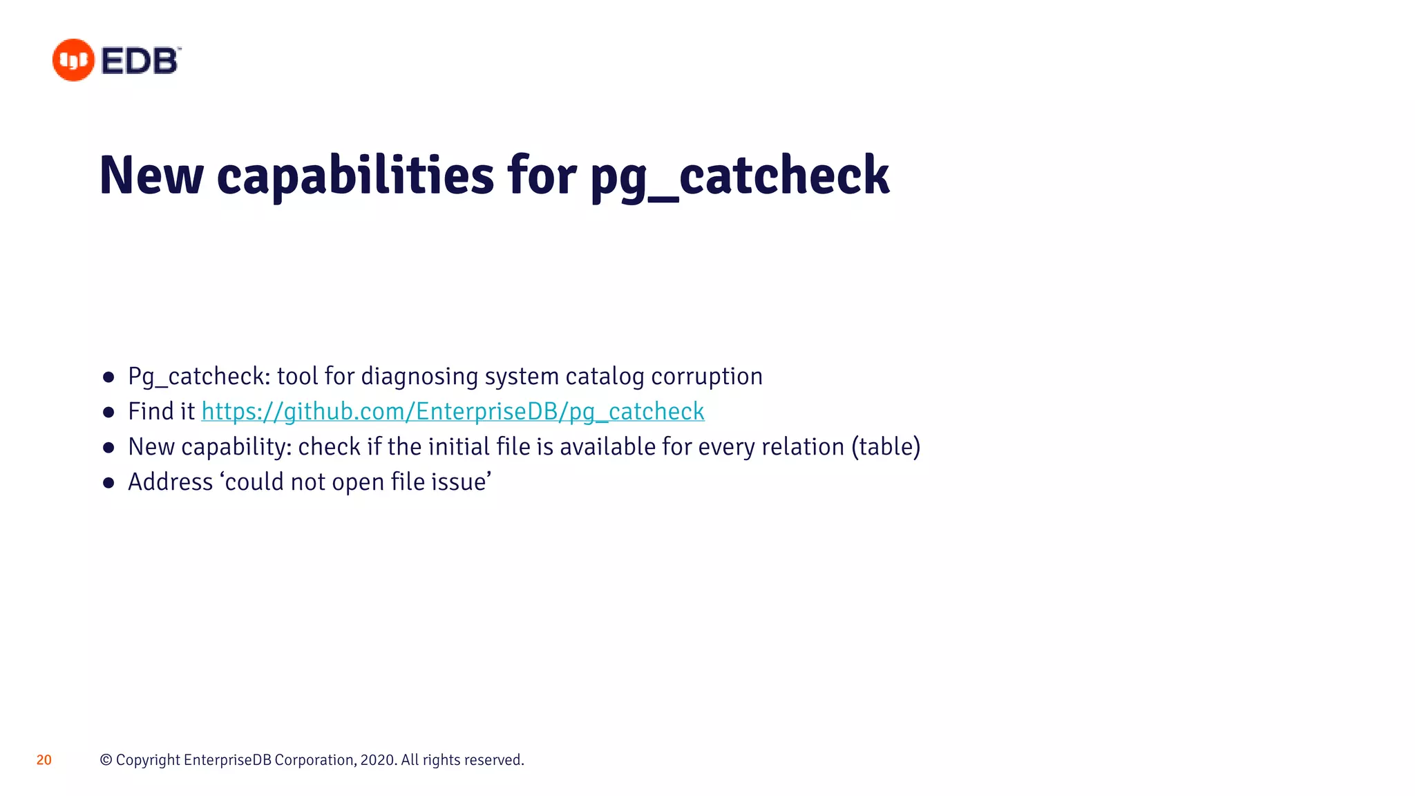 © Copyright EnterpriseDB Corporation, 2020. All rights reserved.20
● Pg_catcheck: tool for diagnosing system catalog corruption
● Find it https://github.com/EnterpriseDB/pg_catcheck
● New capability: check if the initial file is available for every relation (table)
● Address ‘could not open file issue’
New capabilities for pg_catcheck
 