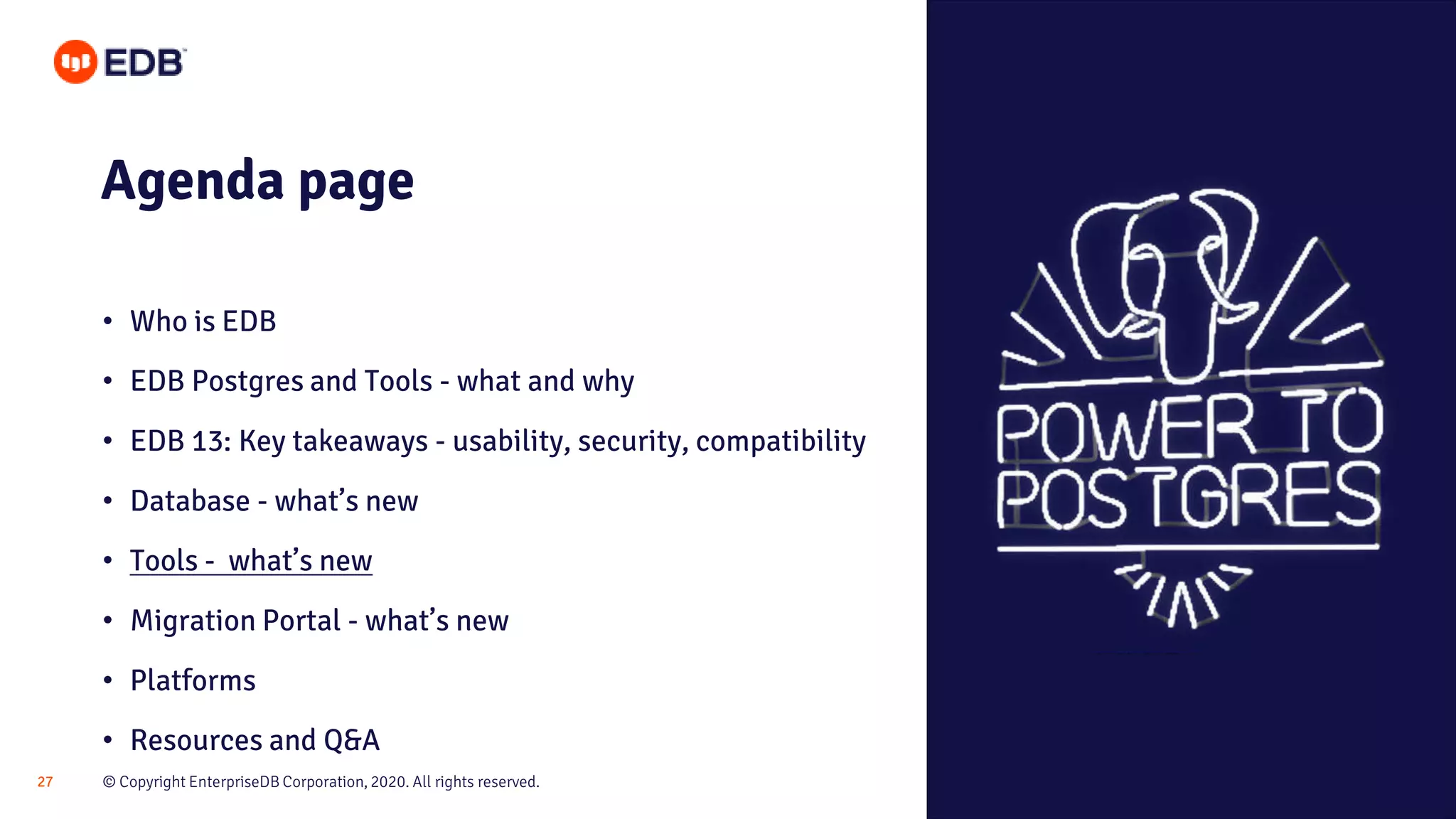 © Copyright EnterpriseDB Corporation, 2020. All rights reserved.27
Agenda page
• Who is EDB
• EDB Postgres and Tools - what and why
• EDB 13: Key takeaways - usability, security, compatibility
• Database - what’s new
• Tools - what’s new
• Migration Portal - what’s new
• Platforms
• Resources and Q&A
 