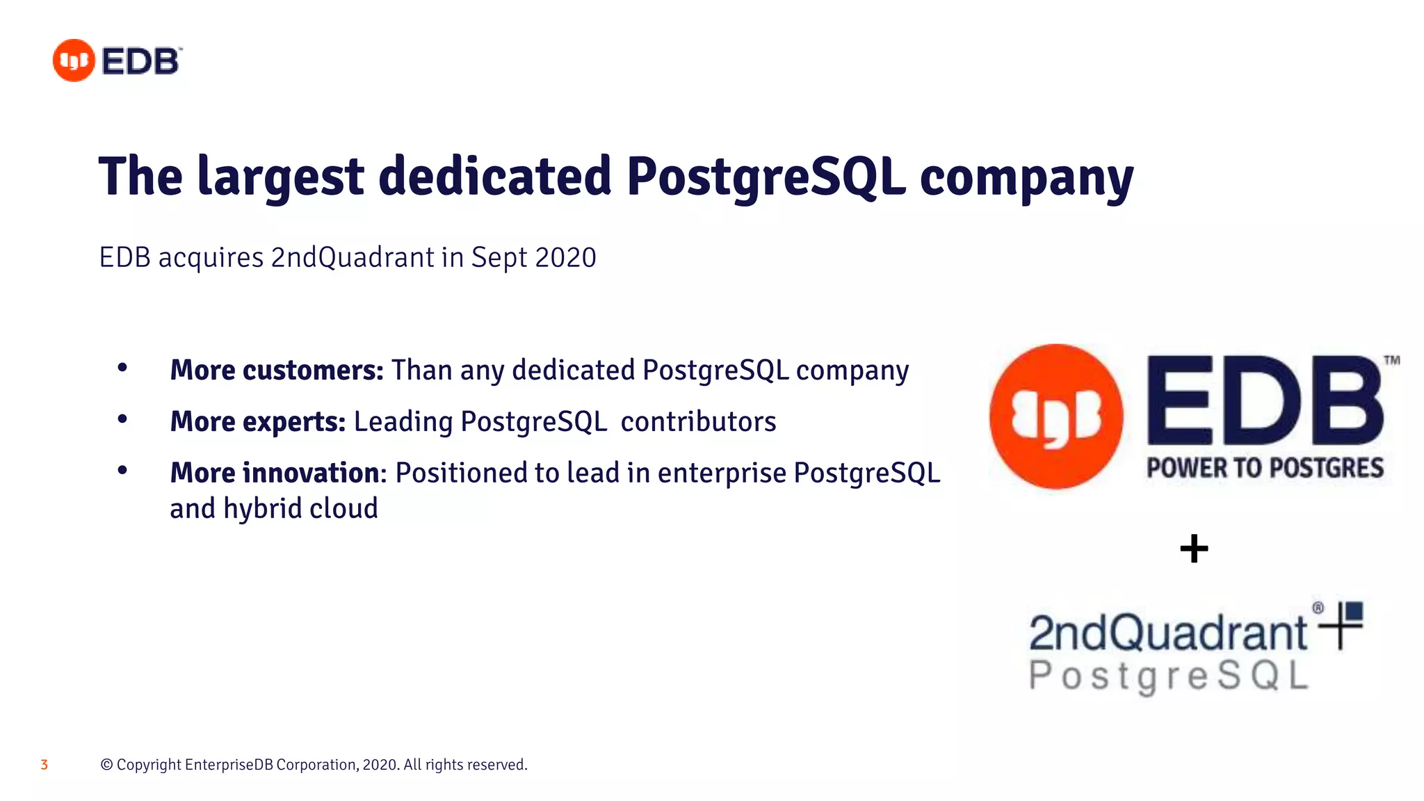© Copyright EnterpriseDB Corporation, 2020. All rights reserved.3
The largest dedicated PostgreSQL company
• More customers: Than any dedicated PostgreSQL company
• More experts: Leading PostgreSQL contributors
• More innovation: Positioned to lead in enterprise PostgreSQL
and hybrid cloud
EDB acquires 2ndQuadrant in Sept 2020
+
 