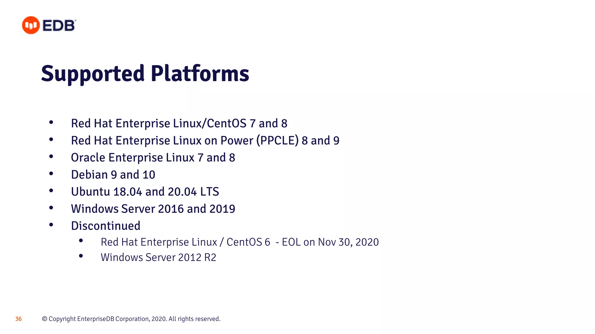 © Copyright EnterpriseDB Corporation, 2020. All rights reserved.36
Supported Platforms
• Red Hat Enterprise Linux/CentOS 7 and 8
• Red Hat Enterprise Linux on Power (PPCLE) 8 and 9
• Oracle Enterprise Linux 7 and 8
• Debian 9 and 10
• Ubuntu 18.04 and 20.04 LTS
• Windows Server 2016 and 2019
• Discontinued
• Red Hat Enterprise Linux / CentOS 6 - EOL on Nov 30, 2020
• Windows Server 2012 R2
 