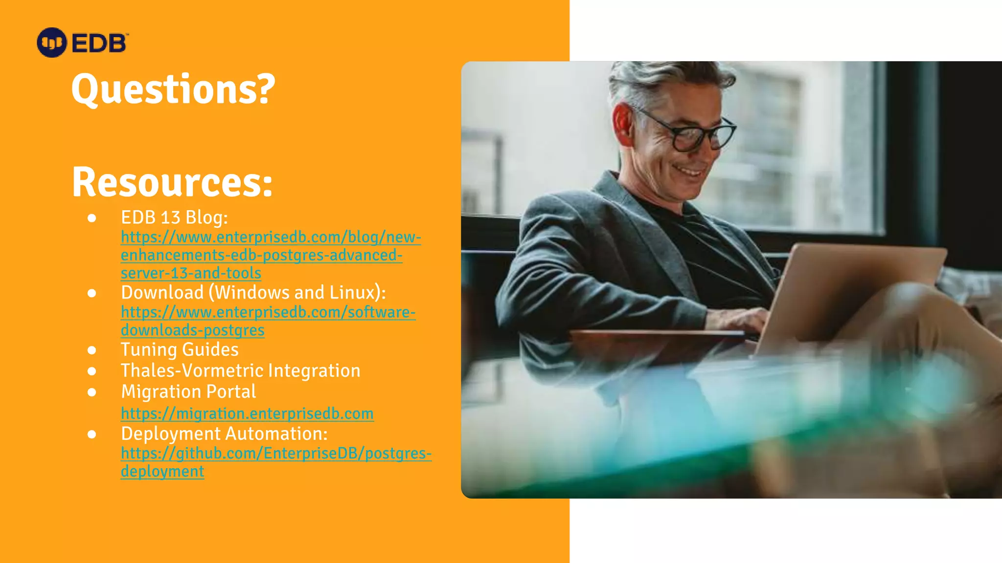 Questions?
Resources:
● EDB 13 Blog:
https://www.enterprisedb.com/blog/new-
enhancements-edb-postgres-advanced-
server-13-and-tools
● Download (Windows and Linux):
https://www.enterprisedb.com/software-
downloads-postgres
● Tuning Guides
● Thales-Vormetric Integration
● Migration Portal
https://migration.enterprisedb.com
● Deployment Automation:
https://github.com/EnterpriseDB/postgres-
deployment
 