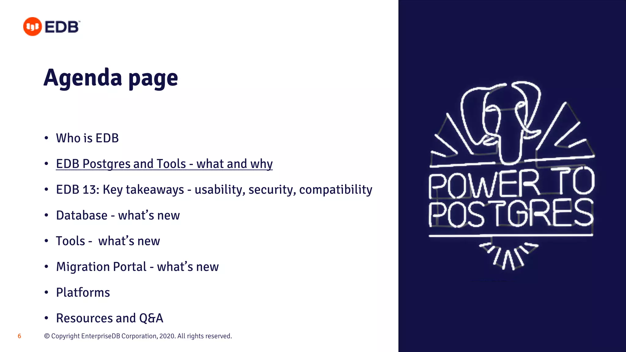 © Copyright EnterpriseDB Corporation, 2020. All rights reserved.6
Agenda page
• Who is EDB
• EDB Postgres and Tools - what and why
• EDB 13: Key takeaways - usability, security, compatibility
• Database - what’s new
• Tools - what’s new
• Migration Portal - what’s new
• Platforms
• Resources and Q&A
 