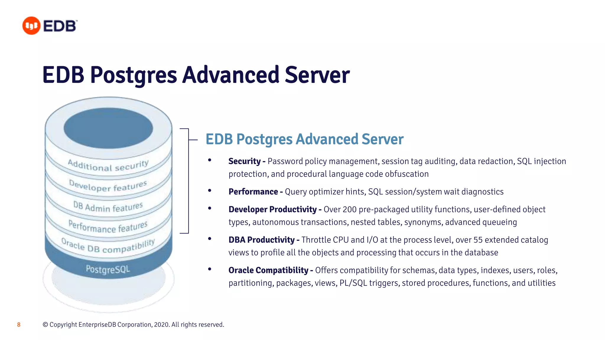 © Copyright EnterpriseDB Corporation, 2020. All rights reserved.8
EDB Postgres Advanced Server
EDB Postgres Advanced Server
• Security - Password policy management, session tag auditing, data redaction, SQL injection
protection, and procedural language code obfuscation
• Performance - Query optimizer hints, SQL session/system wait diagnostics
• Developer Productivity - Over 200 pre-packaged utility functions, user-defined object
types, autonomous transactions, nested tables, synonyms, advanced queueing
• DBA Productivity - Throttle CPU and I/O at the process level, over 55 extended catalog
views to profile all the objects and processing that occurs in the database
• Oracle Compatibility - Offers compatibility for schemas, data types, indexes, users, roles,
partitioning, packages, views, PL/SQL triggers, stored procedures, functions, and utilities
 