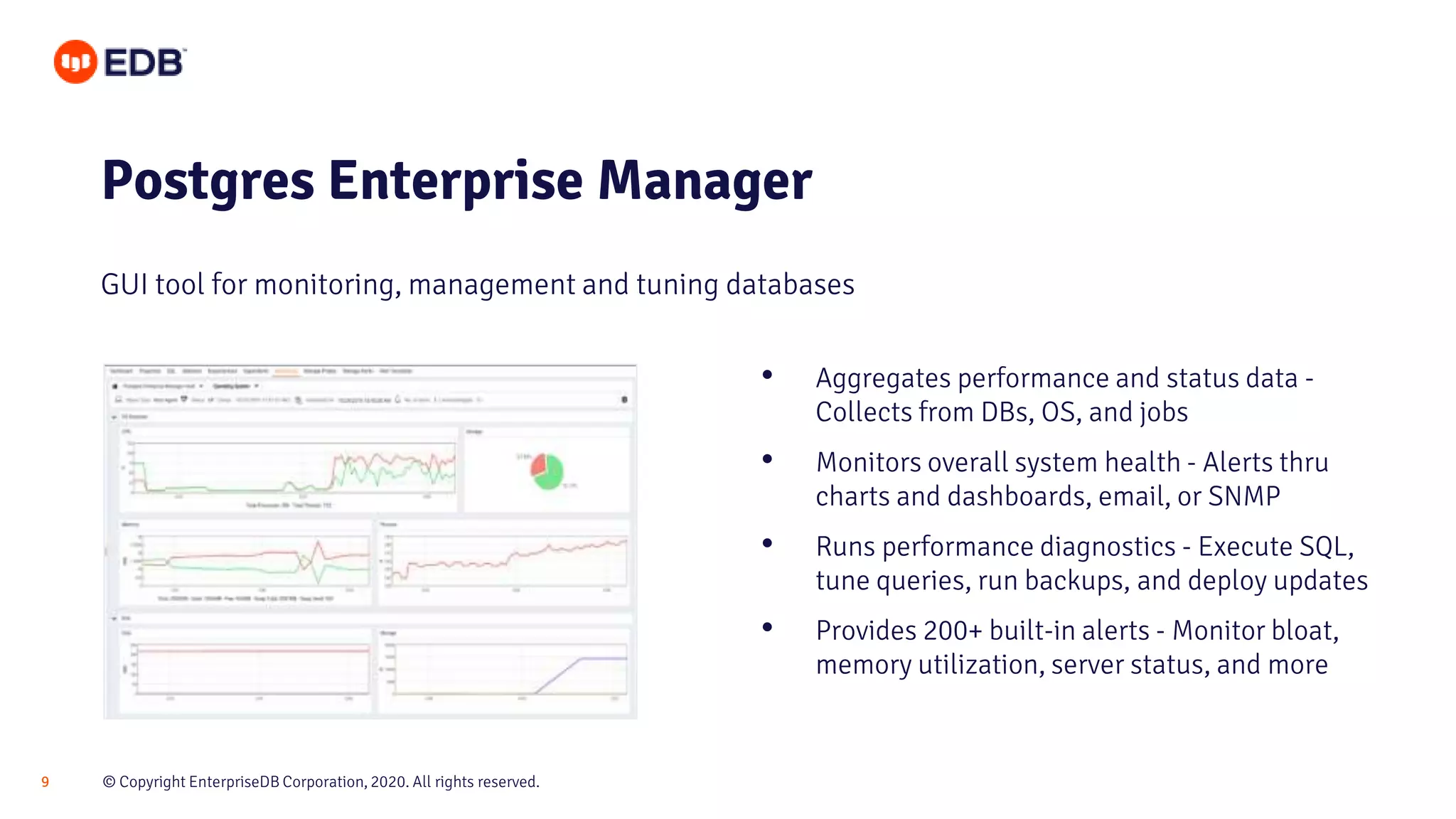© Copyright EnterpriseDB Corporation, 2020. All rights reserved.9
Postgres Enterprise Manager
GUI tool for monitoring, management and tuning databases
• Aggregates performance and status data -
Collects from DBs, OS, and jobs
• Monitors overall system health - Alerts thru
charts and dashboards, email, or SNMP
• Runs performance diagnostics - Execute SQL,
tune queries, run backups, and deploy updates
• Provides 200+ built-in alerts - Monitor bloat,
memory utilization, server status, and more
 