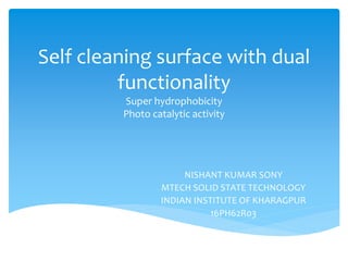 Self cleaning surface with dual
functionality
Super hydrophobicity
Photo catalytic activity
NISHANT KUMAR SONY
MTECH SOLID STATE TECHNOLOGY
INDIAN INSTITUTE OF KHARAGPUR
16PH62R03
 