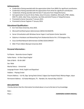 Achievements:
• Credentials of being awarded with the appreciation letter from MNYL for significant contribution.
• Credentials of being awarded with the appreciation from Airtel for significant contribution.
• Credentials of being awarded with the best IT executive from Teleperformance.
• Got appreciation to launch Aircel, Nokia, Sony Erricssion, Vodafone, Microsoft, AT&T, Adobe,
DISH TV, LAVA, India Times, Symantec, San Disk and Airtel Process in Teleperformance.
• Promoted to Senior Executive IT January 2013.
• Promoted to Server Engineer IT January 2014.
Educational Qualification:-
• B.A. from Kota University, Kota 2010.
• Microsoft Certified System Administrator (MCSA ID) 6564478.
• Server Virtualization with Windows Server Hyper-V and System Center Specialist
• Diploma in Hardware and Networking from Shokeenda Electro Pvt. LTD Gangapur City.
• Cisco Certified Network Administrator (CCNA) CSCO11949337
• MSC IT form Sikkim Manipal University 2014
Personal Information:-
Full Name: - Narendra Kumar Singhal
Father Name: - Sri Ram Dayal Singhal
Date of Birth: - 05-04-1987
Sex- Male
Marital Status: - Unmarried
Language Known- Hindi, English and Rajasthani
Hobbies: - Playing Cricket
Present Address: - UU-42, Opp. Spring Deals School, Calgary Eye Hospital Road, Malviya Nagar, Jaipur
Permanent Address: - 62 Kasba Malupara, Th. - Nandoti, Dis.-Karouli (Raj.) 322213
DECLARATION
I hereby declare that the information furnished above is true to the best of my knowledge.
Date:-
Place :- (NARENDRA KUMAR SINGHAL)
 