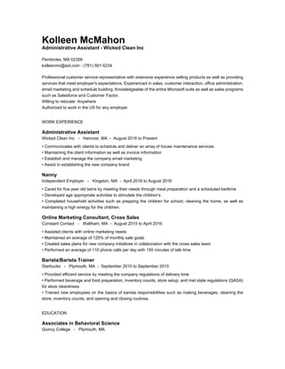 Kolleen McMahon
Administrative Assistant - Wicked Clean Inc
Pembroke, MA 02359
kolleenmc@aol.com - (781) 561-5234
Professional customer service representative with extensive experience selling products as well as providing
services that meet employer's expectations. Experienced in sales, customer interaction, office administration,
email marketing and schedule building. Knowledgeable of the entire Microsoft suite as well as sales programs
such as Salesforce and Customer Factor.
Willing to relocate: Anywhere
Authorized to work in the US for any employer
WORK EXPERIENCE
Administrative Assistant
Wicked Clean Inc - Hanover, MA - August 2016 to Present
• Communicates with clients to schedule and deliver an array of house maintenance services
• Maintaining the client information as well as invoice information
• Establish and manage the company email marketing
• Assist in establishing the new company brand
Nanny
Independent Employer - Kingston, MA - April 2016 to August 2016
• Cared for five year old twins by meeting their needs through meal preparation and a scheduled bedtime
• Developed age appropriate activities to stimulate the children's
• Completed household activities such as prepping the children for school, cleaning the home, as well as
maintaining a high energy for the children.
Online Marketing Consultant, Cross Sales
Constant Contact - Waltham, MA - August 2015 to April 2016
• Assisted clients with online marketing needs
• Maintained an average of 125% of monthly sale goals
• Created sales plans for new company initiatives in collaboration with the cross sales team
• Performed an average of 110 phone calls per day with 150 minutes of talk time
Barista/Barista Trainer
Starbucks - Plymouth, MA - September 2010 to September 2015
• Provided efficient service by meeting the company regulations of delivery time
• Performed beverage and food preparation, inventory counts, store setup, and met state regulations (QASA)
for store cleanliness
• Trained new employees on the basics of barista responsibilities such as making beverages, cleaning the
store, inventory counts, and opening and closing routines.
EDUCATION
Associates in Behavioral Science
Quincy College - Plymouth, MA
 