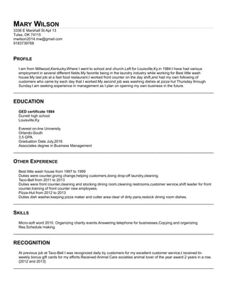 MARY WILSON
3336 E Marshall St Apt 13
Tulsa, OK 74115
mwilson2014.mw@gmail.com
9183739768
PROFILE
I am from Millwood,Kentucky.Where I went to school and church.Left for Louisville,Ky.in 1984.I have had various
employment in several different fields.My favorite being in the laundry industry while working for Best little wash
house.My last job at a fast food restaurant,I worked front counter on the day shift,and had my own following of
customers who came by each day that I worked.My second job was washing dishes at pizza hut Thursday through
Sunday.I am seeking experience in management as I plan on opening my own business in the future.
EDUCATION
GED certificate 1984
Durrett high school
Louisville,Ky.
Everest on-line University
Orlando-South
3.5 GPA.
Graduation Date July,2016
Associates degree in Business Management
OTHER EXPERIENCE
Best little wash house from 1997 to 1999
Duties were counter,giving change,helping customers,doing drop-off laundry,cleaning.
Taco-Bell from 2011 to 2013
Duties were front counter,cleaning and stocking dining room,cleaning restrooms,customer service,shift leader for front
counter,training of front counter new employees.
Pizza-Hut from 2012 to 2013
Duties dish washer,keeping pizza maker and cutter area clear of dirty pans,restock dining room dishes.
SKILLS
Micro-soft word 2010. Organizing charity events.Answering telephone for businesses.Copying and organizing
files.Schedule making.
RECOGNITION
At previous job at Taco-Bell I was recognized daily by customers for my excellent customer service,I received bi-
weekly bonus gift cards for my efforts.Received Animal Care societies animal lover of the year award 2 years in a row.
{2012 and 2013}
 