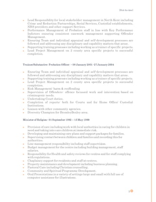 [Pick the date]
3
 Lead Responsibility for local stakeholder management in North Kent including
Crime and Reduction Partnerships, Social Services, Custodial establishments,
NHS providers and other support Services.
 Performance Management of Probation staff in line with Key Performance
Indictors ensuring consistent casework management supporting Offender
Management.
 Ensuring Team and individual appraisal and self-development processes are
followed and addressing any disciplinary and capability matters that arose.
 Supporting training processes including working as a trainer of specific projects.
 Lead Project Management on 2 county area specific projects to successful
completion.
Trainee/Substantive Probation Officer  08 January 2001 -27 January 2004
 Ensuring Team and individual appraisal and self-development processes are
followed and addressing any disciplinary and capability matters that arose.
 Supporting training processes including working as a trainer of specific projects.
 Lead Project Management on 2 county area specific projects to successful
completion.
 Risk Management: harm & reoffending
 Supervision of Offenders- offence focussed work and intevention based on
criminogenic needs.
 Undertaking Court duties.
 Completion of reports: both for Courts and for Home Office/ Custodial
Institutions.
 Liaison with other community agencies.
 Diversity Champion for BromleyBexley area.
Minister of Religion 01 September 1992 – 15 May 1999
 Provision of care includingwork with local authoritiesin caring for children in
need and taking into care children at immediate risk.
 Developing and maintaining care plans and support packages for families.
 Supervising contactbetween children and familiesand recording this for
authorities.
 Line management responsibility including staff supervision.
 Budget management for the centre including building management, staff
salaries.
 Responsibility for Health and safety reviews for centres and for staff complying
with regulations.
 Chaplaincy support for residents and staff at centres.
 Property maintenance and development including business planning.
 Pastoral Care includingChristian counselling.
 Community and Spiritual Programme Development.
 Oral Presentations in a variety of settings large and small with full use of
computer assistance for illustrations.
 