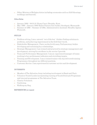 [Pick the date]
4
 Other Minister of Religion duties including ceremonies such as child blessings,
weddings and funerals.
Other Roles
 January 2000 - 08.01.01 Home Carer; Bromley, Kent.
 May 1999 – January 2000 Railex Factory line worker, Southport, Merseyside.
 Summer of 1990 – Summer of 1992, Administrative Assistant; Benefits Agency
Plymouth.
SKILLS
 Problem solving, I am a natural ‘out of the box’ thinker finding solutionsto
problems, and achieving improvementin the field that I work.
 Stakeholder Management. I have worked with many Parliamentary bodies
developing and sustaining key relationships.
 Strategic Management. I am trained and practiced in strategic management and
development, striving for excellence in the service I provide.
 Team and Performance Management. I am an experienced manager of teams
working to key performance indicatorsand stretching targets.
 Training and Development. I am a trained trainer who has delivered training
Programmes throughout my different positions.
 Customer Service. I am experienced in customer service and development.
IN TERESTS
 Member of The Salvation Army including involvement in Band and Choir.
 Volunteer Youth Leader incorporating running of Youth Outreach Programme
and internal programme at The Salvation Team.
 Charity Volunteer.
 Gardening.
 Walking my Dog.
REFERENCES on request
 