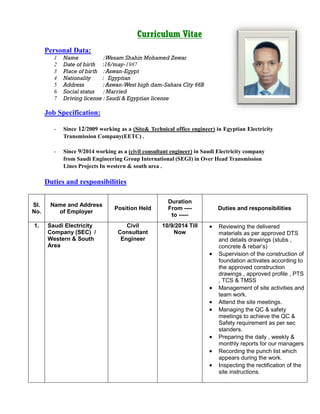 Curriculum Vitae
Personal Data:
1 Name :Wesam Shahin Mohamed Zewar
2 Date of birth :16/may-1987
3 Place of birth :Aswan-Egypt
4 Nationality : Egyptian
5 Address :Aswan-West high dam-Sahara City 66B
6 Social status : Married
7 Driving license : Saudi & Egyptian license
Job Specification:
- Since 12/2009 working as a (Site& Technical office engineer) in Egyptian Electricity
Transmission Company(EETC) .
- Since 9/2014 working as a (civil consultant engineer) in Saudi Electricity company
from Saudi Engineering Group International (SEGI) in Over Head Transmission
Lines Projects In western & south area .
Duties and responsibilities
Sl.
No.
Name and Address
of Employer
Position Held
Duration
From ----
to -----
Duties and responsibilities
1. Saudi Electricity
Company (SEC) /
Western & South
Area
Civil
Consultant
Engineer
10/9/2014 Till
Now
 Reviewing the delivered
materials as per approved DTS
and details drawings (stubs ,
concrete & rebar’s)
 Supervision of the construction of
foundation activates according to
the approved construction
drawings , approved profile , PTS
, TCS & TMSS
 Management of site activities and
team work.
 Attend the site meetings.
 Managing the QC & safety
meetings to achieve the QC &
Safety requirement as per sec
standers.
 Preparing the daily , weekly &
monthly reports for our managers
 Recording the punch list which
appears during the work.
 Inspecting the rectification of the
site instructions.
 