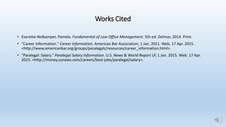 Works Cited
• Everette-Nolkamper, Pamela. Fundamental of Law Office Management. 5th ed. Delmar, 2014. Print.
• "Career Information." Career Information. American Bar Association, 1 Jan. 2011. Web. 17 Apr. 2015.
<http://www.americanbar.org/groups/paralegals/resources/career_information.html>.
• "Paralegal: Salary." Paralegal Salary Information. U.S. News & World Report LP, 1 Jan. 2015. Web. 17 Apr.
2015. <http://money.usnews.com/careers/best-jobs/paralegal/salary>.
 