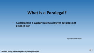 What is a Paralegal?
• A paralegal is a support role to a lawyer but does not
practice law.
By Christina Hansen
“Behind every great lawyer is a great paralegal.”
 