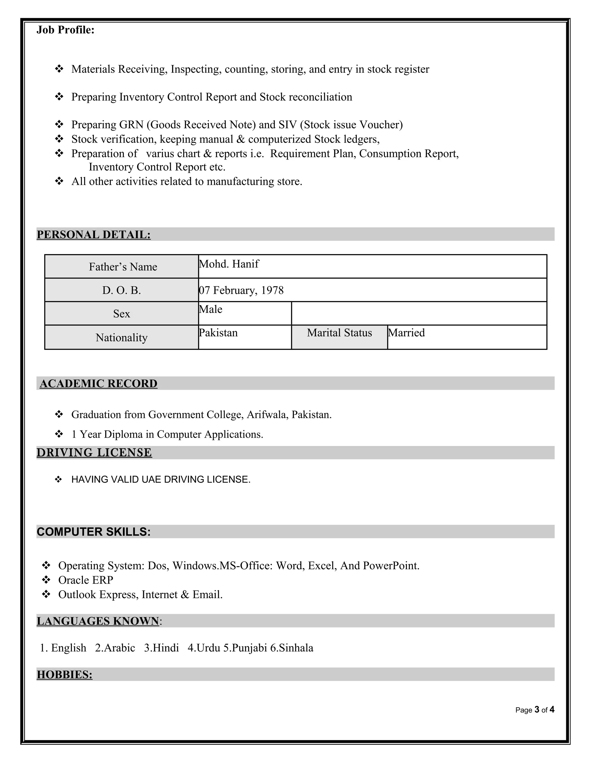 Job Profile:
 Materials Receiving, Inspecting, counting, storing, and entry in stock register
 Preparing Inventory Control Report and Stock reconciliation
 Preparing GRN (Goods Received Note) and SIV (Stock issue Voucher)
 Stock verification, keeping manual & computerized Stock ledgers,
 Preparation of varius chart & reports i.e. Requirement Plan, Consumption Report,
Inventory Control Report etc.
 All other activities related to manufacturing store.
PERSONAL DETAIL:
Father’s Name Mohd. Hanif
D. O. B. 07 February, 1978
Sex Male
Nationality Pakistan Marital Status Married
ACADEMIC RECORD
 Graduation from Government College, Arifwala, Pakistan.
 1 Year Diploma in Computer Applications.
DRIVING LICENSE
 HAVING VALID UAE DRIVING LICENSE.
COMPUTER SKILLS:
 Operating System: Dos, Windows.MS-Office: Word, Excel, And PowerPoint.
 Oracle ERP
 Outlook Express, Internet & Email.
LANGUAGES KNOWN:
1. English 2.Arabic 3.Hindi 4.Urdu 5.Punjabi 6.Sinhala
HOBBIES:
Page 3 of 4
 