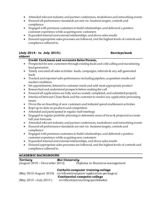  Attended relevant industry and partner conferences, tradeshows and networking events
 Ensured all performance standards are met viz. business targets, controls and
compliance
 Engaged with premium customers to build relationships, and delivered a positive
customer experience while acquiring new customers
 Expanded internal and external relationships, and drove sales results
 Ensured appropriate sales processes are followed, and the highest levels of controls and
compliance adhered to.
(July 2014– to July 2015 ) Barclays bank
eldoret
Credit Card,loans and accounts Sales Person,
 Prospected for new customers through existing leads and cold calling and maximizing
lead generation
 Timely executed all sales activities leads, campaigns, referrals & any self-generated
leads
 Tracked and reported sales performance including pipeline, acquisition results and
market conditions
 Set appointments, listened to customer needs and sold most appropriate product
 Researched and understood prospects before making the call
 Ensured all applications are fully and accurately completed, and submitted properly
 Interfaced between Chase Bank and the customerto resolve any application processing
issues
 Drove the on-boarding of new customers and initiated spend enablement activities
 Kept up-to-date on products and competition
 Attended and participated in regular staff meetings
 Engaged in regular portfolio planning to determine areas of focus & projected accurate
full year forecasts
 Attended relevant industry and partner conferences, tradeshows and networking events
 Ensured all performance standards are met viz. business targets, controls and
compliance
 Engaged with premium customers to build relationships, and delivered a positive
customer experience while acquiring new customers
 Expanded internal and external relationships, and drove sales results
 Ensured appropriate sales processes are followed, and the highest levels of controls and
compliance adhered to.
ACADEMIC BACKGROUND
Tertiary Moi University
(August 2010 – December 2012) Diploma in Business management
Catholic computer training college
(May 2010-August 2010) certificate(computer application packages)
Continental computer college
(May 2015 –July 2015 ) certificate(accounting quickbooks)
 