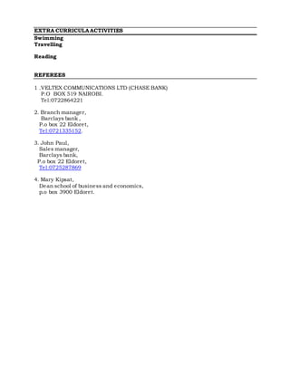 EXTRA CURRICULAACTIVITIES
Swimming
Travelling
Reading
REFEREES
1 .VELTEX COMMUNICATIONS LTD (CHASE BANK)
P.O BOX 519 NAIROBI.
Tel:0722864221
2. Branch manager,
Barclays bank ,
P.o box 22 Eldoret,
Tel:0721335152.
3. John Paul,
Sales manager,
Barclays bank,
P.o box 22 Eldoret,
Tel:0725287869
4. Mary Kipsat,
Dean school of business and economics,
p.o box 3900 Eldoret.
 