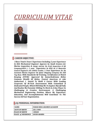 CURRICULUM VITAE
CAREER OBJECTIVE:
I Have Total 6 Years’ Experience Including 2 year Experience
In KSA Mechanical Engineer Approve by Saudi Aramco for
Marine inspection & cargo survey On Arab Inspection & QA
Company(AICO ). 1 year Experience In KSA As A Materials
Control Engineers On LISEGA Arabia, 1 Year Experience As An
Assistant Marine Engineer On Qatar Shipping Company On ASD
Tug Boat. With Standards Of Training, Certification & Watch
Keeping (STCW) Approved By Immarbe&Cama Belize
Common Wealth Of Belize, Central American & vide
Authorized. I Intend To Build A Career With Leading
Corporate Of Hi-Tech Environment With Committed &
Dedicated People, Which Will Help Me To Explore Myself Fully
And Realize My Potential. Willing To Work As A Key Player In
Challenging & Creative Environment. A Challenging
Mechanical Engineering Position, Where My Experience,
Education, And Accomplishments Will Contribute To The
Success Of Your Organization.
(A) PERSONAL INFORMATION:
FAHAD RIDA AHAMED ALNAEEMNAME:
28.1.1989DATE OF BIRTH
SUDANPLACE OF BIRTH
SAUDI ARABIAPLACE of RESIDENCE
 