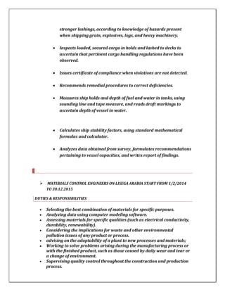 stronger lashings, according to knowledge of hazards present
when shipping grain, explosives, logs, and heavy machinery.
 Inspects loaded, secured cargo in holds and lashed to decks to
ascertain that pertinent cargo handling regulations have been
observed.
 Issues certificate of compliance when violations are not detected.
 Recommends remedial procedures to correct deficiencies.
 Measures ship holds and depth of fuel and water in tanks, using
sounding line and tape measure, and reads draft markings to
ascertain depth of vessel in water.
 Calculates ship stability factors, using standard mathematical
formulas and calculator.
 Analyzes data obtained from survey, formulates recommendations
pertaining to vessel capacities, and writes report of findings.
 MATERIALS CONTROL ENGINEERS ON LISEGA ARABIA START FROM 1/2/2014
TO 30.12.2015
DUTIES & RESPONSIBILITIES
 Selecting the best combination of materials for specific purposes.
 Analyzing data using computer modeling software.
 Assessing materials for specific qualities (such as electrical conductivity,
durability, renewability).
 Considering the implications for waste and other environmental
pollution issues of any product or process.
 advising on the adaptability of a plant to new processes and materials;
 Working to solve problems arising during the manufacturing process or
with the finished product, such as those caused by daily wear and tear or
a change of environment.
 Supervising quality control throughout the construction and production
process.
 