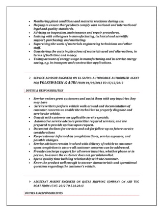  Monitoring plant conditions and material reactions during use.
 Helping to ensure that products comply with national and international
legal and quality standards.
 Advising on inspection, maintenance and repair procedures.
 Liaising with colleagues in manufacturing, technical and scientific
support, purchasing, and marketing.
 Supervising the work of materials engineering technicians and other
staff.
 Considering the costs implications of materials used and alternatives, in
terms of both time and money.
 Taking account of energy usage in manufacturing and in-service energy
saving, e.g. in transport and construction applications.
 SERVICE ADVISOR ENGINEER ON EL-SAFWA AUTOMOBILE AUTHORIZED AGENT
FOR VOLKSWAGEN & AUDI FROM 01/09/2013 TO 15/12/2013
DUTIES & RESPONSIBILITIES
 Service writers greet customers and assist them with any inquiries they
may have
 Service writers perform vehicle walk around and documentation of
customer concerns to enable the technician to properly diagnose and
service the vehicle.
 Consult with customer on applicable service specials.
 Automotive service advisors prioritize required services, and are
prepared to provide options upon request.
 Document declines for services and ask for follow-up on future service
considerations
 Keep customer informed on completion times, service expenses, and
possible changes.
 Service advisors remain involved with delivery of vehicle to customer
upon completion to assure all customer concerns can be addressed.
 Provide concierge support for all owner inquiries, whether phone or in
person, to assure the customer does not get mishandled.
 Spend quality time building relationship with the customer.
 Know the product well enough to answer characteristic and operational
questions regarding the customer’s vehicle.
 ASSISTANT MARINE ENGINEER ON QATAR SHIPPING COMPANY ON ASD TUG
BOAT FROM 17.07. 2012 TO 5.03.2013
DUTIES & RESPONSIBILITIES
 