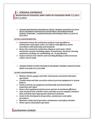  PERSONAL EXPERIENCE
RECRUITER ON SUDANESE ARMY CORPS OF ENGINEERS FROM 7/3/2011
TO 7/1/2012
 TRAINEE MAINTENANCE ENGINEER ON SERYAL TRADING &AGENCIES CO.LTD IN
HEAVY EQUIPMENT MAINTENANCE DEPARTMENT (MITSUBISHI MOTOR
GRADER_ SUMITOMO _ LOADER KAWASAKI_NORTH BENZ) FROM 1/9/2010 TO
28/2/2011
DUTIES & RESPONSIBILITIES
 Automotive heavy line technicians perform work specified on
maintenance and repair orders on vehicles with efficiency and in
accordance with dealership and standards
 Heavy line automotive technicians diagnose and repair vehicle
automotive systems including engine, transmission, electrical, steering,
suspension, braking, air conditioning, etc. To specification
 Inspect and test new vehicles and recording findings so that necessary
repairs can be made.
 TRAINEE POWER STATION ENGINEER IN DR.SHARIEF THERMAL POWER STATION
FROM 9/10/2008 TO 23/10/2008
DUTIES & RESPONSIBILITIES
 Monitor alarms, gauges and other instruments associated with plant
operations
 Trouble shoot and take corrective action to prevent equipment or system
failures
 Isolate and lock out equipment mechanically and electrically for
inspection and repair
 Ensure that equipment and processes operate at maximum efficiency
 Take chemical tests of boiler water and other process samples, interpret
them and determine appropriate chemical treatments
 Assist in the development of operation, maintenance and safety
procedures
 Maintain a daily log of operation, maintenance and safety activities
 Write reports about plant operation
(E)TRAINING COURSES
 