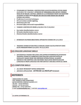  STANDARDS OF TRAINING, CERTIFICATION & WATCH KEEPING (STCW) FROM
24/9/2012 TO 7/10/2012 APPROVED BY IMMARBE&CAMA BELIZE COMMON
WEALTH OF BELIZE, CENTRAL AMERICAN & AUTHORIZED FROM YAK MARITIME
ACADEMY IN INDIA WITH BELIZE CDC NO14567AND SUDAN CDC NO 8878
COURSE INCLUDING:-
 Proficiency in survival techniques
 Fire prevention and fire fighting
 Elementary first aid
 Personal safety and social responsibilities
 TANKER S CERTIFICATE FROM 6/10/2012 TO 17/10/2012
 Gas tanker familiarization course
 Oil tanker familiarization course
 Chemical tanker familiarization course
 HYDROGEN SULPHIDE BREATHING APPARATUS COURSE ON 4/11/2012
 TRAINING COURSE OF HEATING & COOLING LOADS CALCULATION BY USING
ELITE PROGRAM FROM 14/4/2011 TO 23/5/2011
(E) ENGLISH LANGUAGE SKILLS
 SUCCESSFULLY PASSED THE LEVEL FIVE [UPPER INTERMEDIATE] INTENSIVE
TRAINING COURSE IN COMMUNICATION ENGLISH LANGUAGE WITH AN
EXCELLENT GRADE FROM THE EMPEROR INTERNATIONAL ACADEMY.
 SERVED IN THE SHIPPING LINE FOR MORE THAN SEVEN MONTH ENGLISH
LANGUAGE IS MAIN LANGUAGE USE FOR CONTACT AND DEAL WITH ALL CREW.
(F) COMPUTER SKILLS
 ALL BASIC MICROSOFT OFFICE OPERATION
 ADVANCE APPLICATION AUTOCAD AND MATLAP PACKAGES
REFEREES:
ABDELRAHMAN M. KAMIL
ASST. MARINE & PORT OPERATIONS
QATAR SHIPPING COMPANY (Q.SHIP) S.P.C
TEL NO.: + (974) 44949527
FAX NO.: + (974) 44315565
MOBILE NO: + (974) 55835965
E-mail: arehman@qship.com, / / web site: www.qship.com
EL-SAFWA AUTOMOBILE CO.
 