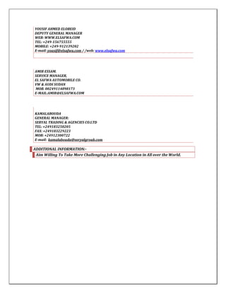YOUSIF AHMED ELOBEID
DEPUTY GENERAL MANAGER
WEB: WWW.ELSAFWA.COM
TEL: +249-156755555
MOBILE: +249-912139202
E-mail: yousif@elsafwa.com / /web: www.elsafwa.com
AMIR ESSAM.
SERVICE MANAGER,
EL SAFWA AUTOMOBILE CO.
VW & AUDI SUDAN
MOB. 00249114898173
E-MAIL:AMIR@ELSAFWA.COM
KAMALABOUDA
GENERAL MANAGER:
SERYAL TRADING & AGENCIES CO.LTD
TEL: +249183250205
FAX: +249183229223
MOB: +24912300722
E-mail: kamalabouda@seryalgroub.com
ADDITIONAL INFORMATION:-
Aim Willing To Take More Challenging Job in Any Location in All over the World.
 