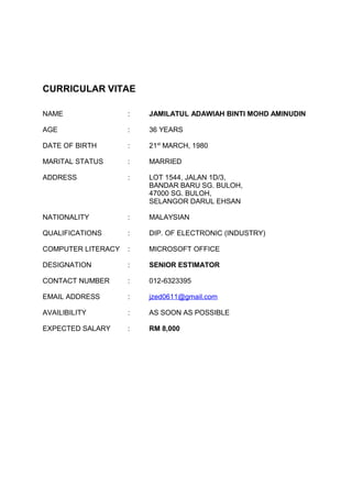 CURRICULAR VITAE
NAME : JAMILATUL ADAWIAH BINTI MOHD AMINUDIN
AGE : 36 YEARS
DATE OF BIRTH : 21st
MARCH, 1980
MARITAL STATUS : MARRIED
ADDRESS : LOT 1544, JALAN 1D/3,
BANDAR BARU SG. BULOH,
47000 SG. BULOH,
SELANGOR DARUL EHSAN
NATIONALITY : MALAYSIAN
QUALIFICATIONS : DIP. OF ELECTRONIC (INDUSTRY)
COMPUTER LITERACY : MICROSOFT OFFICE
DESIGNATION : SENIOR ESTIMATOR
CONTACT NUMBER : 012-6323395
EMAIL ADDRESS : jzed0611@gmail.com
AVAILIBILITY : AS SOON AS POSSIBLE
EXPECTED SALARY : RM 8,000
 