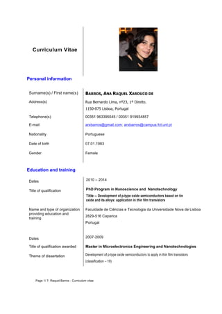 Curriculum Vitae 
Personal information 
Surname(s) / First name(s) BARROS, ANA RAQUEL XAROUCO DE 
Address(s) Rua Bernardo Lima, nº23, 1º Direito. 
1150-075 Lisboa, Portugal 
Telephone(s) 00351 963395545 / 00351 919934857 
E-mail arxbarros@gmail.com; arxbarros@campus.fct.unl.pt 
Nationality Portuguese 
Date of birth 07.01.1983 
Gender Female 
Education and training 
Dates 2010 – 2014 
Title of qualification PhD Program in Nanoscience and Nanotechnology 
Title – Development of p-type oxide semiconductors based on tin 
oxide and its alloys: application in thin film transistors 
Name and type of organization 
providing education and 
training 
Faculdade de Ciências e Tecnologia da Universidade Nova de Lisboa 
2829-516 Caparica 
Portugal 
Dates 2007-2009 
Title of qualification awarded Master in Microelectronics Engineering and Nanotechnologies 
Theme of dissertation Development of p-type oxide semiconductors to apply in thin film transistors 
(classification – 19) 
Page 1/ 7- Raquel Barros - Curriculum vitae 
 