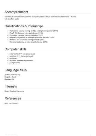 Accomplishment
Successfully completion an academic year 2011/2012 at Izhevsk State Technical University - Russia
with excellent grade
Qualifications & Internships
Professional welding training at MCV welding training center (2014)
Plc s7 -200 Siemens training at jelecom (2013)
Embedded c arduino training at jelecom (2013)
Manufacturing training at bummash enterprise at Russia (2012)
Hydraulic and pneumatic training at Festo (2011)
Maintenance training at Atlas Egypt for trading (2010)
Computer skills
Solid Works 2011 (advanced level)
Auto Cad 2011 (advanced level)
MS-project
MS-office (word,excel,powerpoint )
SAP programe
Language skills
Arabic : mother tunge
English : fluent
Russian : fair
Interests
Music, Reading, Swimming
References
upon your request .
Peter Samir maher Farag 2
 