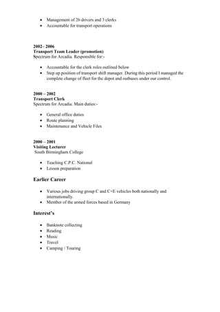 • Management of 26 drivers and 3 clerks
• Accountable for transport operations
2002– 2006
Transport Team Leader (promotion)
Spectrum for Arcadia. Responsible for:-
• Accountable for the clerk roles outlined below
• Step up position of transport shift manager. During this period I managed the
complete change of fleet for the depot and outbases under our control.
2000 – 2002
Transport Clerk
Spectrum for Arcadia. Main duties:-
• General office duties
• Route planning
• Maintenance and Vehicle Files
2000 – 2001
Visiting Lecturer
South Birmingham College
• Teaching C.P.C. National
• Lesson preparation
Earlier Career
• Various jobs driving group C and C+E vehicles both nationally and
internationally.
• Member of the armed forces based in Germany
Interest’s
• Banknote collecting
• Reading
• Music
• Travel
• Camping / Touring
 