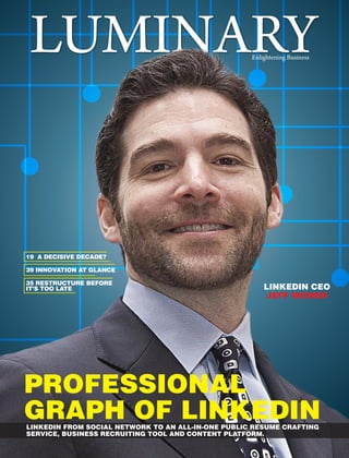 LINKEDIN CEO
JEFF WEINER
LUMINARYEnlightening Business
PROFESSIONAL
GRAPH OF LINKEDINLINKEDIN FROM SOCIAL NETWORK TO AN ALL-IN-ONE PUBLIC RESUME CRAFTING
SERVICE, BUSINESS RECRUITING TOOL AND CONTENT PLATFORM.
35 RESTRUCTURE BEFORE
IT’S TOO LATE
19 A DECISIVE DECADE?
39 INNOVATION AT GLANCE
 