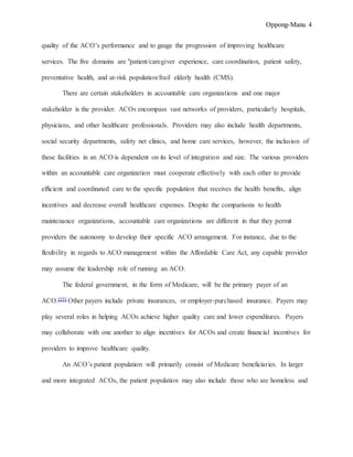 Oppong-Manu 4
quality of the ACO’s performance and to gauge the progression of improving healthcare
services. The five domains are "patient/caregiver experience, care coordination, patient safety,
preventative health, and at-risk population/frail elderly health (CMS).
There are certain stakeholders in accountable care organizations and one major
stakeholder is the provider. ACOs encompass vast networks of providers, particularly hospitals,
physicians, and other healthcare professionals. Providers may also include health departments,
social security departments, safety net clinics, and home care services, however, the inclusion of
these facilities in an ACO is dependent on its level of integration and size. The various providers
within an accountable care organization must cooperate effectively with each other to provide
efficient and coordinated care to the specific population that receives the health benefits, align
incentives and decrease overall healthcare expenses. Despite the comparisons to health
maintenance organizations, accountable care organizations are different in that they permit
providers the autonomy to develop their specific ACO arrangement. For instance, due to the
flexibility in regards to ACO management within the Affordable Care Act, any capable provider
may assume the leadership role of running an ACO.
The federal government, in the form of Medicare, will be the primary payer of an
ACO.[35] Other payers include private insurances, or employer-purchased insurance. Payers may
play several roles in helping ACOs achieve higher quality care and lower expenditures. Payers
may collaborate with one another to align incentives for ACOs and create financial incentives for
providers to improve healthcare quality.
An ACO’s patient population will primarily consist of Medicare beneficiaries. In larger
and more integrated ACOs, the patient population may also include those who are homeless and
 