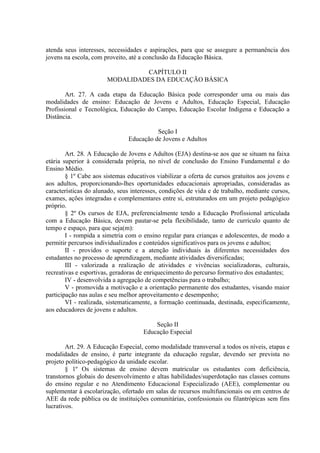 atenda seus interesses, necessidades e aspirações, para que se assegure a permanência dos
jovens na escola, com proveito, até a conclusão da Educação Básica.

                                CAPÍTULO II
                       MODALIDADES DA EDUCAÇÃO BÁSICA

        Art. 27. A cada etapa da Educação Básica pode corresponder uma ou mais das
modalidades de ensino: Educação de Jovens e Adultos, Educação Especial, Educação
Profissional e Tecnológica, Educação do Campo, Educação Escolar Indígena e Educação a
Distância.

                                         Seção I
                               Educação de Jovens e Adultos

        Art. 28. A Educação de Jovens e Adultos (EJA) destina-se aos que se situam na faixa
etária superior à considerada própria, no nível de conclusão do Ensino Fundamental e do
Ensino Médio.
        § 1º Cabe aos sistemas educativos viabilizar a oferta de cursos gratuitos aos jovens e
aos adultos, proporcionando-lhes oportunidades educacionais apropriadas, consideradas as
características do alunado, seus interesses, condições de vida e de trabalho, mediante cursos,
exames, ações integradas e complementares entre si, estruturados em um projeto pedagógico
próprio.
        § 2º Os cursos de EJA, preferencialmente tendo a Educação Profissional articulada
com a Educação Básica, devem pautar-se pela flexibilidade, tanto de currículo quanto de
tempo e espaço, para que seja(m):
        I - rompida a simetria com o ensino regular para crianças e adolescentes, de modo a
permitir percursos individualizados e conteúdos significativos para os jovens e adultos;
        II - providos o suporte e a atenção individuais às diferentes necessidades dos
estudantes no processo de aprendizagem, mediante atividades diversificadas;
        III - valorizada a realização de atividades e vivências socializadoras, culturais,
recreativas e esportivas, geradoras de enriquecimento do percurso formativo dos estudantes;
        IV - desenvolvida a agregação de competências para o trabalho;
        V - promovida a motivação e a orientação permanente dos estudantes, visando maior
participação nas aulas e seu melhor aproveitamento e desempenho;
        VI - realizada, sistematicamente, a formação continuada, destinada, especificamente,
aos educadores de jovens e adultos.

                                         Seção II
                                     Educação Especial

        Art. 29. A Educação Especial, como modalidade transversal a todos os níveis, etapas e
modalidades de ensino, é parte integrante da educação regular, devendo ser prevista no
projeto político-pedagógico da unidade escolar.
        § 1º Os sistemas de ensino devem matricular os estudantes com deficiência,
transtornos globais do desenvolvimento e altas habilidades/superdotação nas classes comuns
do ensino regular e no Atendimento Educacional Especializado (AEE), complementar ou
suplementar à escolarização, ofertado em salas de recursos multifuncionais ou em centros de
AEE da rede pública ou de instituições comunitárias, confessionais ou filantrópicas sem fins
lucrativos.
 