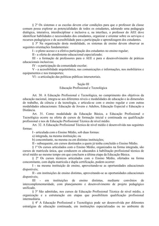 § 2º Os sistemas e as escolas devem criar condições para que o professor da classe
comum possa explorar as potencialidades de todos os estudantes, adotando uma pedagogia
dialógica, interativa, interdisciplinar e inclusiva e, na interface, o professor do AEE deve
identificar habilidades e necessidades dos estudantes, organizar e orientar sobre os serviços e
recursos pedagógicos e de acessibilidade para a participação e aprendizagem dos estudantes.
        § 3º Na organização desta modalidade, os sistemas de ensino devem observar as
seguintes orientações fundamentais:
        I - o pleno acesso e a efetiva participação dos estudantes no ensino regular;
        II - a oferta do atendimento educacional especializado;
        III - a formação de professores para o AEE e para o desenvolvimento de práticas
educacionais inclusivas;
        IV - a participação da comunidade escolar;
        V - a acessibilidade arquitetônica, nas comunicações e informações, nos mobiliários e
equipamentos e nos transportes;
        VI - a articulação das políticas públicas intersetoriais.

                                        Seção III
                            Educação Profissional e Tecnológica

        Art. 30. A Educação Profissional e Tecnológica, no cumprimento dos objetivos da
educação nacional, integra-se aos diferentes níveis e modalidades de educação e às dimensões
do trabalho, da ciência e da tecnologia, e articula-se com o ensino regular e com outras
modalidades educacionais: Educação de Jovens e Adultos, Educação Especial e Educação a
Distância.
        Art. 31. Como modalidade da Educação Básica, a Educação Profissional e
Tecnológica ocorre na oferta de cursos de formação inicial e continuada ou qualificação
profissional e nos de Educação Profissional Técnica de nível médio.
        Art. 32. A Educação Profissional Técnica de nível médio é desenvolvida nas seguintes
formas:
        I - articulada com o Ensino Médio, sob duas formas:
        a) integrada, na mesma instituição; ou
        b) concomitante, na mesma ou em distintas instituições;
        II - subsequente, em cursos destinados a quem já tenha concluído o Ensino Médio.
        § 1º Os cursos articulados com o Ensino Médio, organizados na forma integrada, são
cursos de matrícula única, que conduzem os educandos à habilitação profissional técnica de
nível médio ao mesmo tempo em que concluem a última etapa da Educação Básica.
        § 2º Os cursos técnicos articulados com o Ensino Médio, ofertados na forma
concomitante, com dupla matrícula e dupla certificação, podem ocorrer:
        I - na mesma instituição de ensino, aproveitando-se as oportunidades educacionais
disponíveis;
        II - em instituições de ensino distintas, aproveitando-se as oportunidades educacionais
disponíveis;
        III - em instituições de ensino distintas, mediante convênios de
intercomplementaridade, com planejamento e desenvolvimento de projeto pedagógico
unificado.
        § 3º São admitidas, nos cursos de Educação Profissional Técnica de nível médio, a
organização e a estruturação em etapas que possibilitem qualificação profissional
intermediária.
        § 4º A Educação Profissional e Tecnológica pode ser desenvolvida por diferentes
estratégias de educação continuada, em instituições especializadas ou no ambiente de
 