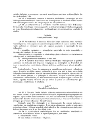 trabalho, incluindo os programas e cursos de aprendizagem, previstos na Consolidação das
Leis do Trabalho (CLT).
        Art. 33. A organização curricular da Educação Profissional e Tecnológica por eixo
tecnológico fundamenta-se na identificação das tecnologias que se encontram na base de uma
dada formação profissional e dos arranjos lógicos por elas constituídos.
        Art. 34. Os conhecimentos e as habilidades adquiridos tanto nos cursos de Educação
Profissional e Tecnológica, como os adquiridos na prática laboral pelos trabalhadores, podem
ser objeto de avaliação, reconhecimento e certificação para prosseguimento ou conclusão de
estudos.

                                         Seção IV
                                 Educação Básica do Campo

        Art. 35. Na modalidade de Educação Básica do Campo, a educação para a população
rural está prevista com adequações necessárias às peculiaridades da vida no campo e de cada
região, definindo-se orientações para três aspectos essenciais à organização da ação
pedagógica:
        I - conteúdos curriculares e metodologias apropriadas às reais necessidades e
interesses dos estudantes da zona rural;
        II - organização escolar própria, incluindo adequação do calendário escolar às fases do
ciclo agrícola e às condições climáticas;
        III - adequação à natureza do trabalho na zona rural.
        Art. 36. A identidade da escola do campo é definida pela vinculação com as questões
inerentes à sua realidade, com propostas pedagógicas que contemplam sua diversidade em
todos os aspectos, tais como sociais, culturais, políticos, econômicos, de gênero, geração e
etnia.
        Parágrafo único. Formas de organização e metodologias pertinentes à realidade do
campo devem ter acolhidas, como a pedagogia da terra, pela qual se busca um trabalho
pedagógico fundamentado no princípio da sustentabilidade, para assegurar a preservação da
vida das futuras gerações, e a pedagogia da alternância, na qual o estudante participa,
concomitante e alternadamente, de dois ambientes/situações de aprendizagem: o escolar e o
laboral, supondo parceria educativa, em que ambas as partes são corresponsáveis pelo
aprendizado e pela formação do estudante.

                                         Seção V
                                 Educação Escolar Indígena

        Art. 37. A Educação Escolar Indígena ocorre em unidades educacionais inscritas em
suas terras e culturas, as quais têm uma realidade singular, requerendo pedagogia própria em
respeito à especificidade étnico-cultural de cada povo ou comunidade e formação específica
de seu quadro docente, observados os princípios constitucionais, a base nacional comum e os
princípios que orientam a Educação Básica brasileira.
        Parágrafo único. Na estruturação e no funcionamento das escolas indígenas, é
reconhecida a sua condição de possuidores de normas e ordenamento jurídico próprios, com
ensino intercultural e bilíngue, visando à valorização plena das culturas dos povos indígenas e
à afirmação e manutenção de sua diversidade étnica.
        Art. 38. Na organização de escola indígena, deve ser considerada a participação da
comunidade, na definição do modelo de organização e gestão, bem como:
        I - suas estruturas sociais;
        II - suas práticas socioculturais e religiosas;
 