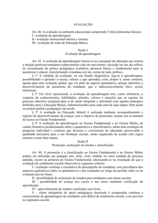 AVALIAÇÃO

       Art. 46. A avaliação no ambiente educacional compreende 3 (três) dimensões básicas:
       I - avaliação da aprendizagem;
       II - avaliação institucional interna e externa;
       III - avaliação de redes de Educação Básica.

                                          Seção I
                                 Avaliação da aprendizagem

        Art. 47. A avaliação da aprendizagem baseia-se na concepção de educação que norteia
a relação professor-estudante-conhecimento-vida em movimento, devendo ser um ato reflexo
de reconstrução da prática pedagógica avaliativa, premissa básica e fundamental para se
questionar o educar, transformando a mudança em ato, acima de tudo, político.
        § 1º A validade da avaliação, na sua função diagnóstica, liga-se à aprendizagem,
possibilitando o aprendiz a recriar, refazer o que aprendeu, criar, propor e, nesse contexto,
aponta para uma avaliação global, que vai além do aspecto quantitativo, porque identifica o
desenvolvimento da autonomia do estudante, que é indissociavelmente ético, social,
intelectual.
        § 2º Em nível operacional, a avaliação da aprendizagem tem, como referência, o
conjunto de conhecimentos, habilidades, atitudes, valores e emoções que os sujeitos do
processo educativo projetam para si de modo integrado e articulado com aqueles princípios
definidos para a Educação Básica, redimensionados para cada uma de suas etapas, bem assim
no projeto político-pedagógico da escola.
        § 3º A avaliação na Educação Infantil é realizada mediante acompanhamento e
registro do desenvolvimento da criança, sem o objetivo de promoção, mesmo em se tratando
de acesso ao Ensino Fundamental.
        § 4º A avaliação da aprendizagem no Ensino Fundamental e no Ensino Médio, de
caráter formativo predominando sobre o quantitativo e classificatório, adota uma estratégia de
progresso individual e contínuo que favorece o crescimento do educando, preservando a
qualidade necessária para a sua formação escolar, sendo organizada de acordo com regras
comuns a essas duas etapas.
                                           Seção II
                        Promoção, aceleração de estudos e classificação

       Art. 48. A promoção e a classificação no Ensino Fundamental e no Ensino Médio
podem ser utilizadas em qualquer ano, série, ciclo, módulo ou outra unidade de percurso
adotada, exceto na primeira do Ensino Fundamental, alicerçando-se na orientação de que a
avaliação do rendimento escolar observará os seguintes critérios:
       I - avaliação contínua e cumulativa do desempenho do estudante, com prevalência dos
aspectos qualitativos sobre os quantitativos e dos resultados ao longo do período sobre os de
eventuais provas finais;
       II - possibilidade de aceleração de estudos para estudantes com atraso escolar;
       III - possibilidade de avanço nos cursos e nas séries mediante verificação do
aprendizado;
       IV - aproveitamento de estudos concluídos com êxito;
       V - oferta obrigatória de apoio pedagógico destinado à recuperação contínua e
concomitante de aprendizagem de estudantes com déficit de rendimento escolar, a ser previsto
no regimento escolar.
 