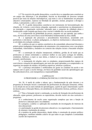 § 3º No exercício da gestão democrática, a escola deve se empenhar para constituir-se
em espaço das diferenças e da pluralidade, inscrita na diversidade do processo tornado
possível por meio de relações intersubjetivas, cuja meta é a de se fundamentar em princípio
educativo emancipador, expresso na liberdade de aprender, ensinar, pesquisar e divulgar a
cultura, o pensamento, a arte e o saber.
        Art. 55. A gestão democrática constitui-se em instrumento de horizontalização das
relações, de vivência e convivência colegiada, superando o autoritarismo no planejamento e
na concepção e organização curricular, educando para a conquista da cidadania plena e
fortalecendo a ação conjunta que busca criar e recriar o trabalho da e na escola mediante:
        I - a compreensão da globalidade da pessoa, enquanto ser que aprende, que sonha e
ousa, em busca de uma convivência social libertadora fundamentada na ética cidadã;
        II - a superação dos processos e procedimentos burocráticos, assumindo com
pertinência e relevância: os planos pedagógicos, os objetivos institucionais e educacionais, e
as atividades de avaliação contínua;
        III - a prática em que os sujeitos constitutivos da comunidade educacional discutam a
própria práxis pedagógica impregnando-a de entusiasmo e de compromisso com a sua própria
comunidade, valorizando-a, situando-a no contexto das relações sociais e buscando soluções
conjuntas;
        IV - a construção de relações interpessoais solidárias, geridas de tal modo que os
professores se sintam estimulados a conhecer melhor os seus pares (colegas de trabalho,
estudantes, famílias), a expor as suas ideias, a traduzir as suas dificuldades e expectativas
pessoais e profissionais;
        V - a instauração de relações entre os estudantes, proporcionando-lhes espaços de
convivência e situações de aprendizagem, por meio dos quais aprendam a se compreender e se
organizar em equipes de estudos e de práticas esportivas, artísticas e políticas;
        VI - a presença articuladora e mobilizadora do gestor no cotidiano da escola e nos
espaços com os quais a escola interage, em busca da qualidade social das aprendizagens que
lhe caiba desenvolver, com transparência e responsabilidade.

                                CAPÍTULO IV
              O PROFESSOR E A FORMAÇÃO INICIAL E CONTINUADA

        Art. 56. A tarefa de cuidar e educar, que a fundamentação da ação docente e os
programas de formação inicial e continuada dos profissionais da educação instauram, reflete-
se na eleição de um ou outro método de aprendizagem, a partir do qual é determinado o perfil
de docente para a Educação Básica, em atendimento às dimensões técnicas, políticas, éticas e
estéticas.
        § 1º Para a formação inicial e continuada, as escolas de formação dos profissionais da
educação, sejam gestores, professores ou especialistas, deverão incluir em seus currículos e
programas:
        a) o conhecimento da escola como organização complexa que tem a função de
        promover a educação para e na cidadania;
        b) a pesquisa, a análise e a aplicação dos resultados de investigações de interesse da
        área educacional;
        c) a participação na gestão de processos educativos e na organização e funcionamento
        de sistemas e instituições de ensino;
        d) a temática da gestão democrática, dando ênfase à construção do projeto político-
        pedagógico, mediante trabalho coletivo de que todos os que compõem a comunidade
        escolar são responsáveis.
 