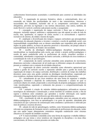 conhecimentos historicamente acumulados e contribuindo para construir as identidades dos
educandos.
        § 3º A organização do percurso formativo, aberto e contextualizado, deve ser
construída em função das peculiaridades do meio e das características, interesses e
necessidades dos estudantes, incluindo não só os componentes curriculares centrais
obrigatórios, previstos na legislação e nas normas educacionais, mas outros, também, de
modo flexível e variável, conforme cada projeto escolar, e assegurando:
        I - concepção e organização do espaço curricular e físico que se imbriquem e
alarguem, incluindo espaços, ambientes e equipamentos que não apenas as salas de aula da
escola, mas, igualmente, os espaços de outras escolas e os socioculturais e esportivo-
recreativos do entorno, da cidade e mesmo da região;
        II - ampliação e diversificação dos tempos e espaços curriculares que pressuponham
profissionais da educação dispostos a inventar e construir a escola de qualidade social, com
responsabilidade compartilhada com as demais autoridades que respondem pela gestão dos
órgãos do poder público, na busca de parcerias possíveis e necessárias, até porque educar é
responsabilidade da família, do Estado e da sociedade;
        III - escolha da abordagem didático-pedagógica disciplinar, pluridisciplinar,
interdisciplinar ou transdisciplinar pela escola, que oriente o projeto político-pedagógico e
resulte de pacto estabelecido entre os profissionais da escola, conselhos escolares e
comunidade, subsidiando a organização da matriz curricular, a definição de eixos temáticos e
a constituição de redes de aprendizagem;
        IV - compreensão da matriz curricular entendida como propulsora de movimento,
dinamismo curricular e educacional, de tal modo que os diferentes campos do conhecimento
possam se coadunar com o conjunto de atividades educativas;
        V - organização da matriz curricular entendida como alternativa operacional que
embase a gestão do currículo escolar e represente subsídio para a gestão da escola (na
organização do tempo e do espaço curricular, distribuição e controle do tempo dos trabalhos
docentes), passo para uma gestão centrada na abordagem interdisciplinar, organizada por
eixos temáticos, mediante interlocução entre os diferentes campos do conhecimento;
        VI - entendimento de que eixos temáticos são uma forma de organizar o trabalho
pedagógico, limitando a dispersão do conhecimento, fornecendo o cenário no qual se
constroem objetos de estudo, propiciando a concretização da proposta pedagógica centrada na
visão interdisciplinar, superando o isolamento das pessoas e a compartimentalização de
conteúdos rígidos;
        VII - estímulo à criação de métodos didático-pedagógicos utilizando-se recursos
tecnológicos de informação e comunicação, a serem inseridos no cotidiano escolar, a fim de
superar a distância entre estudantes que aprendem a receber informação com rapidez
utilizando a linguagem digital e professores que dela ainda não se apropriaram;
        VIII - constituição de rede de aprendizagem, entendida como um conjunto de ações
didático-pedagógicas, com foco na aprendizagem e no gosto de aprender, subsidiada pela
consciência de que o processo de comunicação entre estudantes e professores é efetivado por
meio de práticas e recursos diversos;
        IX - adoção de rede de aprendizagem, também, como ferramenta didático-pedagógica
relevante nos programas de formação inicial e continuada de profissionais da educação, sendo
que esta opção requer planejamento sistemático integrado estabelecido entre sistemas
educativos ou conjunto de unidades escolares;
        § 4º A transversalidade é entendida como uma forma de organizar o trabalho didático-
pedagógico em que temas e eixos temáticos são integrados às disciplinas e às áreas ditas
convencionais, de forma a estarem presentes em todas elas.
 