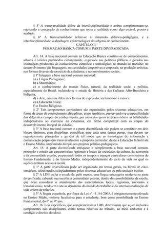 § 5º A transversalidade difere da interdisciplinaridade e ambas complementam-se,
rejeitando a concepção de conhecimento que toma a realidade como algo estável, pronto e
acabado.
        § 6º A transversalidade refere-se à dimensão didático-pedagógica, e a
interdisciplinaridade, à abordagem epistemológica dos objetos de conhecimento.
                                        CAPÍTULO II
                FORMAÇÃO BÁSICA COMUM E PARTE DIVERSIFICADA

        Art. 14. A base nacional comum na Educação Básica constitui-se de conhecimentos,
saberes e valores produzidos culturalmente, expressos nas políticas públicas e gerados nas
instituições produtoras do conhecimento científico e tecnológico; no mundo do trabalho; no
desenvolvimento das linguagens; nas atividades desportivas e corporais; na produção artística;
nas formas diversas de exercício da cidadania; e nos movimentos sociais.
        § 1º Integram a base nacional comum nacional:
        a) a Língua Portuguesa;
        b) a Matemática;
        c) o conhecimento do mundo físico, natural, da realidade social e política,
especialmente do Brasil, incluindo-se o estudo da História e das Culturas Afro-Brasileira e
Indígena,
        d) a Arte, em suas diferentes formas de expressão, incluindo-se a música;
        e) a Educação Física;
        f) o Ensino Religioso.
        § 2º Tais componentes curriculares são organizados pelos sistemas educativos, em
forma de áreas de conhecimento, disciplinas, eixos temáticos, preservando-se a especificidade
dos diferentes campos do conhecimento, por meio dos quais se desenvolvem as habilidades
indispensáveis ao exercício da cidadania, em ritmo compatível com as etapas do
desenvolvimento integral do cidadão.
        § 3º A base nacional comum e a parte diversificada não podem se constituir em dois
blocos distintos, com disciplinas específicas para cada uma dessas partes, mas devem ser
organicamente planejadas e geridas de tal modo que as tecnologias de informação e
comunicação perpassem transversalmente a proposta curricular, desde a Educação Infantil até
o Ensino Médio, imprimindo direção aos projetos político-pedagógicos.
        Art. 15. A parte diversificada enriquece e complementa a base nacional comum,
prevendo o estudo das características regionais e locais da sociedade, da cultura, da economia
e da comunidade escolar, perpassando todos os tempos e espaços curriculares constituintes do
Ensino Fundamental e do Ensino Médio, independentemente do ciclo da vida no qual os
sujeitos tenham acesso à escola.
        § 1º A parte diversificada pode ser organizada em temas gerais, na forma de eixos
temáticos, selecionados colegiadamente pelos sistemas educativos ou pela unidade escolar.
        § 2º A LDB inclui o estudo de, pelo menos, uma língua estrangeira moderna na parte
diversificada, cabendo sua escolha à comunidade escolar, dentro das possibilidades da escola,
que deve considerar o atendimento das características locais, regionais, nacionais e
transnacionais, tendo em vista as demandas do mundo do trabalho e da internacionalização de
toda ordem de relações.
        § 3º A língua espanhola, por força da Lei nº 11.161/2005, é obrigatoriamente ofertada
no Ensino Médio, embora facultativa para o estudante, bem como possibilitada no Ensino
Fundamental, do 6º ao 9º ano.
        Art. 16. Leis específicas, que complementam a LDB, determinam que sejam incluídos
componentes não disciplinares, como temas relativos ao trânsito, ao meio ambiente e à
condição e direitos do idoso.
 