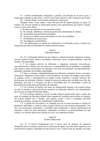 II - o Ensino Fundamental, obrigatório e gratuito, com duração de 9 (nove) anos, é
organizado e tratado em duas fases: a dos 5 (cinco) anos iniciais e a dos 4 (quatro) anos finais;
       III - o Ensino Médio, com duração mínima de 3 (três) anos.
       Parágrafo único. Essas etapas e fases têm previsão de idades próprias, as quais, no
entanto, são diversas quando se atenta para sujeitos com características que fogem à norma,
como é o caso, entre outros:
       I - de atraso na matrícula e/ou no percurso escolar;
       II - de retenção, repetência e retorno de quem havia abandonado os estudos;
       III - de portadores de deficiência limitadora;
       IV - de jovens e adultos sem escolarização ou com esta incompleta;
       V - de habitantes de zonas rurais;
       VI - de indígenas e quilombolas;
       VII - de adolescentes em regime de acolhimento ou internação, jovens e adultos em
situação de privação de liberdade nos estabelecimentos penais.

                                           Seção I
                                       Educação Infantil

        Art. 22. A Educação Infantil tem por objetivo o desenvolvimento integral da criança,
em seus aspectos físico, afetivo, psicológico, intelectual, social, complementando a ação da
família e da comunidade.
        § 1º As crianças provêm de diferentes e singulares contextos socioculturais,
socioeconômicos e étnicos, por isso devem ter a oportunidade de ser acolhidas e respeitadas
pela escola e pelos profissionais da educação, com base nos princípios da individualidade,
igualdade, liberdade, diversidade e pluralidade.
        § 2º Para as crianças, independentemente das diferentes condições físicas, sensoriais,
intelectuais, linguísticas, étnico-raciais, socioeconômicas, de origem, de religião, entre outras,
as relações sociais e intersubjetivas no espaço escolar requerem a atenção intensiva dos
profissionais da educação, durante o tempo de desenvolvimento das atividades que lhes são
peculiares, pois este é o momento em que a curiosidade deve ser estimulada, a partir da
brincadeira orientada pelos profissionais da educação.
        § 3º Os vínculos de família, dos laços de solidariedade humana e do respeito mútuo
em que se assenta a vida social devem iniciar-se na Educação Infantil e sua intensificação
deve ocorrer ao longo da Educação Básica.
        § 4º Os sistemas educativos devem envidar esforços promovendo ações a partir das
quais as unidades de Educação Infantil sejam dotadas de condições para acolher as crianças,
em estreita relação com a família, com agentes sociais e com a sociedade, prevendo
programas e projetos em parceria, formalmente estabelecidos.
        § 5º A gestão da convivência e as situações em que se torna necessária a solução de
problemas individuais e coletivos pelas crianças devem ser previamente programadas, com
foco nas motivações estimuladas e orientadas pelos professores e demais profissionais da
educação e outros de áreas pertinentes, respeitados os limites e as potencialidades de cada
criança e os vínculos desta com a família ou com o seu responsável direto.

                                           Seção II
                                      Ensino Fundamental

       Art. 23. O Ensino Fundamental com 9 (nove) anos de duração, de matrícula
obrigatória para as crianças a partir dos 6 (seis) anos de idade, tem duas fases sequentes com
características próprias, chamadas de anos iniciais, com 5 (cinco) anos de duração, em regra
 