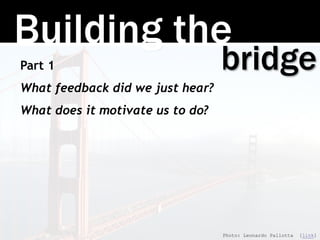 Building the
bridgePart 1
What feedback did we just hear?
What does it motivate us to do?
Photo: Leonardo Pallotta [link]
 