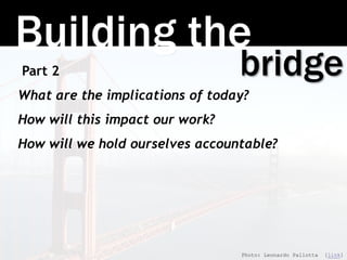 Building the
bridgePart 2
What are the implications of today?
How will this impact our work?
How will we hold ourselves accountable?
Photo: Leonardo Pallotta [link]
 